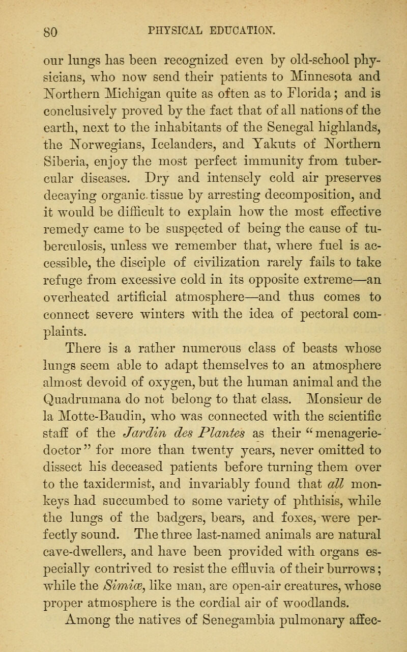 our lungs has been recognized even by old-scbool pby- sicians, who now send their patients to Minnesota and Northern Michigan quite as often as to Florida; and is conclusively proved by the fact that of all nations of the earth, next to the inhabitants of the Senegal highlands, the E^orwegians, Icelanders, and Yakuts of J^orthern Siberia, enjoy the most perfect immunity from tuber- cular diseases. Dry and intensely cold air preserves decaying organic, tissue by arresting decomposition, and it would be difficult to explain how the most effective remedy came to be suspected of being the cause of tu- berculosis, unless we remember that, where fuel is ac- cessible, the disciple of civilization rarely fails to take refuge from excessive cold in its opposite extreme—an overheated artificial atmosphere—and thus comes to connect severe winters with the idea of pectoral com- plaints. There is a rather numerous class of beasts whose lungs seem able to adapt themselves to an atmosphere almost devoid of oxygen, but the human animal and the Quadrumana do not belong to that class. Monsieur de la Motte-Baudin, who was connected with the scientific staff of the Jarclin des Plantes as their  menagerie- doctor  for more than twenty years, never omitted to dissect his deceased patients before turning them over to the taxidermist, and invariably found that all mon- keys had succumbed to some variety of phthisis, while the lungs of the badgers, bears, and foxes, were per- fectly sound. The three last-named animals are natural cave-dwellers, and have been provided with organs es- pecially contrived to resist the effluvia of their burrows; while the Shnice, like man, are open-air creatures, whose proper atmosphere is the cordial air of woodlands. Among the natives of Senegambia pulmonary affec-