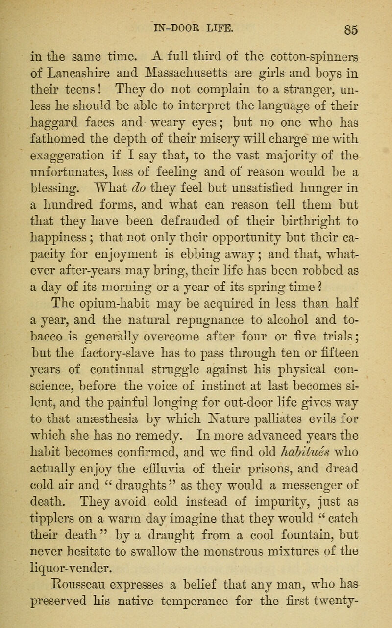 in tlie same time. A full third of the cotton-spinners of Lancashire and Massachusetts are girls and boys in their teens! They do not complain to a stranger, un- less he should be able to interpret the language of their haggard faces and weary eyes; but no one who has fathomed the depth of their misery will charge me with, exaggeration if I say that, to the vast majority of the unfortunates, loss of feeling and of reason would be a blessing. What do they feel but unsatisfied hunger in a hundred forms, and what can reason tell them but that they have been defrauded of their birthright to happiness ; that not only their opportunity but their ca- pacity for enjoyment is ebbing away; and that, what- ever after-years may bring, their life has been robbed as a day of its morning or a year of its spring-time ? The opium-habit may be acquired in less than half a year, and the natural repugnance to alcohol and to- bacco is generally overcome after four or five trials; but the factory-slave has to pass through ten or fifteen years of continual struggle against his physical con- science, before the voice of instinct at last becomes si- lent, and the painful longing for out-door life gives way to that aneesthesia by which I^Tature palHates evils for which she has no remedy. In more advanced years the habit becomes confirmed, and we find old habitues who actually enjoy the effluvia of their prisons, and dread cold air and  draughts as they would a messenger of death. They avoid cold instead of impurity, just as tipplers on a warm day imagine that they would  catch their death  by a draught from a cool fountain, but never hesitate to swallow the monstrous mixtures of the liquor-vender. Rousseau expresses a belief that any man, who has preserved his nativje temperance for the first twenty-