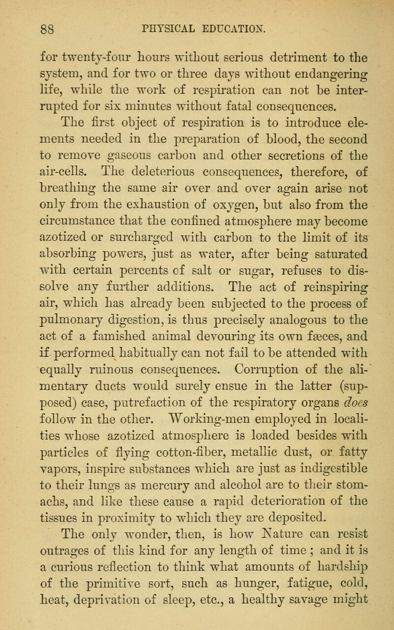 for twenty-four hours without serious detriment to the system, and for two or three days without endangering life, while the work of respiration can not be inter- rupted for six minutes without fatal consequences. The first object of respiration is to introduce ele- ments needed in the preparation of blood, the second to remove gaseous carbon and other secretions of the air-cells. The deleterious consequences, therefore, of breathing the same air over and over again arise not only from the exhaustion of oxygen, but also from the circumstance that the confined atmosphere may become azotized or surcharged with carbon to the limit of its absorbing powers, just as water, after being saturated with certain percents of salt or sugar, refuses to dis- solve any further additions. The act of reinspiring air, which has abeady been subjected to the process of pulmonary digestion, is thus precisely analogous to the act of a famished animal devouring its own fseces, and if performed habitually can not fail to be attended with equally ruinous consequences. Cormption of the ali-' mentary ducts would sui'ely ensue in the latter (sup- posed) case, putrefaction of the respiratory organs does follow in the other. Working-men employed in locali- ties whose azotized atmos^^here is loaded besides with particles of flying cotton-fiber, mictallic dust, or fatty vapors, inspire substances which are just as indigestible to their lungs as mercury and alcohol are to their stom- achs, and like these cause a rapid deterioration of the tissues in proximity to which they are deposited. The only wonder, then, is how ^Nature can resist outrages of this kind for any length of time ; and it is a curious reflection to think what amounts of hardship of the primitive sort, such as hunger, fatigue, cold, heat, deprivation of sleep, etc., a healthy savage might