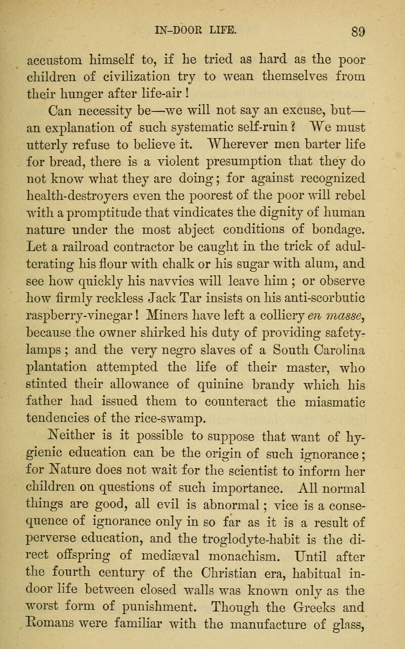 accustom himself to, if he tried as hard as the poor children of civilization try to wean themselves from their hunger after life-air ! Can necessity be—we will not say an excuse, but— an explanation of such systematic seK-ruin 1 We must utterly refuse to believe it. Wherever men barter life for bread, there is a violent presumption that they do not know what they are doing; for against recognized health-destroyers even the poorest of the poor will rebel with a promptitude that vindicates the dignity of human nature under the most abject conditions of bondage. Let a railroad contractor be caught in the trick of adul- terating his flour with chalk or his sugar with alum, and see how quickly his navvies will leave him ; or observe how firmly reckless Jack Tar insists on his anti-scorbutic raspberry-vinegar! Miners have left a colliery en 7)iasse, because the owner shirked his duty of providing safety- lamps ; and the very negro slaves of a South Carolina plantation attempted the life of their master, who stinted their allowance of quinine brandy which his father had issued them to counteract the miasmatic tendencies of the rice-swamp. ISTeither is it possible to suppose that want of hy- gienic education can be the origin of such ignorance; for ISTature does not wait for the scientist to inform her children on questions of such importance. All normal things are good, all evil is abnormal; vice is a conse- quence of ignorance only in so far as it is a result of perverse education, and the troglodyte-habit is the di- rect offspring of medigeval monachism. Until after the fourth century of the Christian era, habitual in- door life between closed walls was known only as the worst form of punishment. Though the Greeks and Eomans were familiar with the manufacture of glass,