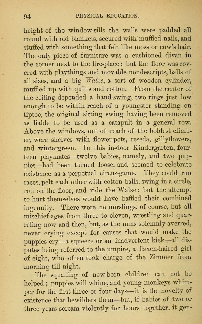 heiglit of the window-sills tlie walls were padded all round with, old blankets, secin^ed with muffled nails, and stuffed with something that felt hke moss or cow's hair. The only piece of furniture was a cushioned divan in the corner next to the fire-place; but the floor was cov- ered with playthings and movable nondescripts, balls of all sizes, and a big Walze, a sort of wooden cylinder, muffled up w^ith quilts and cotton. From the center of the ceiling depended a hand-swing, two rings just low enough to be within reach of a youngster standing on tiptoe, the original sitting swing having been removed as liable to be used as a catapult in a general row. Above the windows, out of reach of the boldest climb- er, were shelves with flower-pots, reseda, gillyflowers, and wintergreen. In this in-door Kindergarten, four- teen playmates—twelve babies, namely, and two pup- pies—had been turned loose, and seemed to celebrate existence as a perpetual circus-game. They could run races, pelt each other with cotton balls, swing in a circle, roll on the floor, and ride the Walze; but the attempt to hurt themselves would have baffled their combined ingenuity. There were no nurslings, of course, but all mischief-ages from three to eleven, wrestling and quar- reling now and then, but, as the nuns solemnly averred, never crying except for causes that would make the puppies cry—a squeeze or an inadvertent kick—all dis- putes being referred to the umpire, a flaxen-haired girl of eight, who often took charge of the Zimmer from morning till night. The squalling of new-born children can not be helped; puppies will whine, and young monkeys whim- per for the first three or fom' days—it is the novelty of existence that bewilders them—^l3ut, if babies of two or three years scream violently for hours together, it gen-