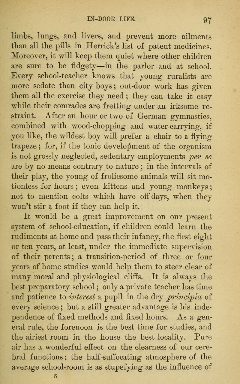 limbs, lungs, and livers, and prevent more ailments than all the pills in Herrick's list of patent medicines. Moreover, it will keep them quiet where other children are snre to be fidgety—in the parlor and at school. Every school-teacher knows that young rnralists are more sedate than city boys; ont-door work has given them all the exercise they need; they can take it easy while their comrades are fretting under an irksome re- straint. After an hour or two of German gymnastics, combined with wood-chopping and water-carrying, if you like, the wildest boy will prefer a chair to a flying trapeze; for, if the tonic development of the organism is not grossly neglected, sedentary employments jper se are by no means contrary to nature; in the intervals of their play, the young of frolicsome animals will sit mo- tionless for hours; even kittens and young monkeys; not to mention colts which have oif-days, when they won't stir a foot if they can help it. It would be a great improvement on our present system of school-education, if children could learn the rudiments at home and pass their infancy, the first eight or ten years, at least, under the immediate supervision of their parents; a transition-period of three or four years of home studies would help them to steer clear of many moral and physiological cliffs. It is always the best preparatory school; only a private teacher has time and patience to interest a pupil in the dry principia of every science; but a still greater advantage is his inde- pendence of fixed methods and fixed hours. As a gen- eral rule, the forenoon is the best time for studies, and the airiest room in the house the best locality. Pm^e air has a wonderful effect on the clearness of our cere- bral functions; the half-suffocating atmosphere of the average school-room is as stupefying as the influence of 5