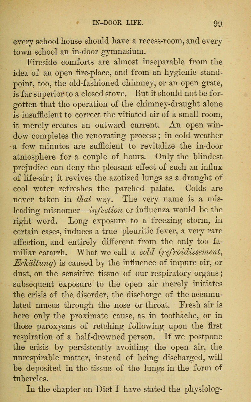 every school-liouse should have a recess-room, and every town school an in-door gymnasium. Fireside comforts are almost inseparable from the idea of an open fire-place, and from an hygienic stand- point, too, the old-fashioned chimney, or an open grate, is far superior to a closed stove. But it should not be for- gotten that the operation of the chinmey-draught alone is insufficient to correct the vitiated air of a small room, it merely creates an outward current. An open win- dow completes the renovating process; in cold weather a few minutes are sufficient to revitalize the in-door atmosphere for a couple of hours. Only the bhndest prejudice can deny the pleasant effect of such an influx of life-air; it revives the azotized lungs as a draught of cool water refreshes the parched palate. Colds are never taken in that way. The very name is a mis- leading misnomer—infection or influenza would be the right word. Long exposure to a freezing storm, in certain cases, induces a true pleuritic fever, a very rare affection, and entirely different from the only too fa- miliar catarrh. What we call a cold {refroiclissement, Erhdltung) is caused by the iofluence of impure air, or dust, on the sensitive tissue of our respiratory organs; subsequent exposure to the open air merely initiates the crisis of the. disorder, the discharge of the accumu- lated mucus through the nose or throat. Fresh air is here only the proximate cause, as in. toothache, or in those paroxysms of retching following upon the first respiration of a half-drowned person. If we postpone the crisis by persistently avoiding the open air, the unrespirable matter, instead of being discharged, will be deposited in the tissue of the lungs in the form of tubercles. In the chapter on Diet I have stated the physiolog-