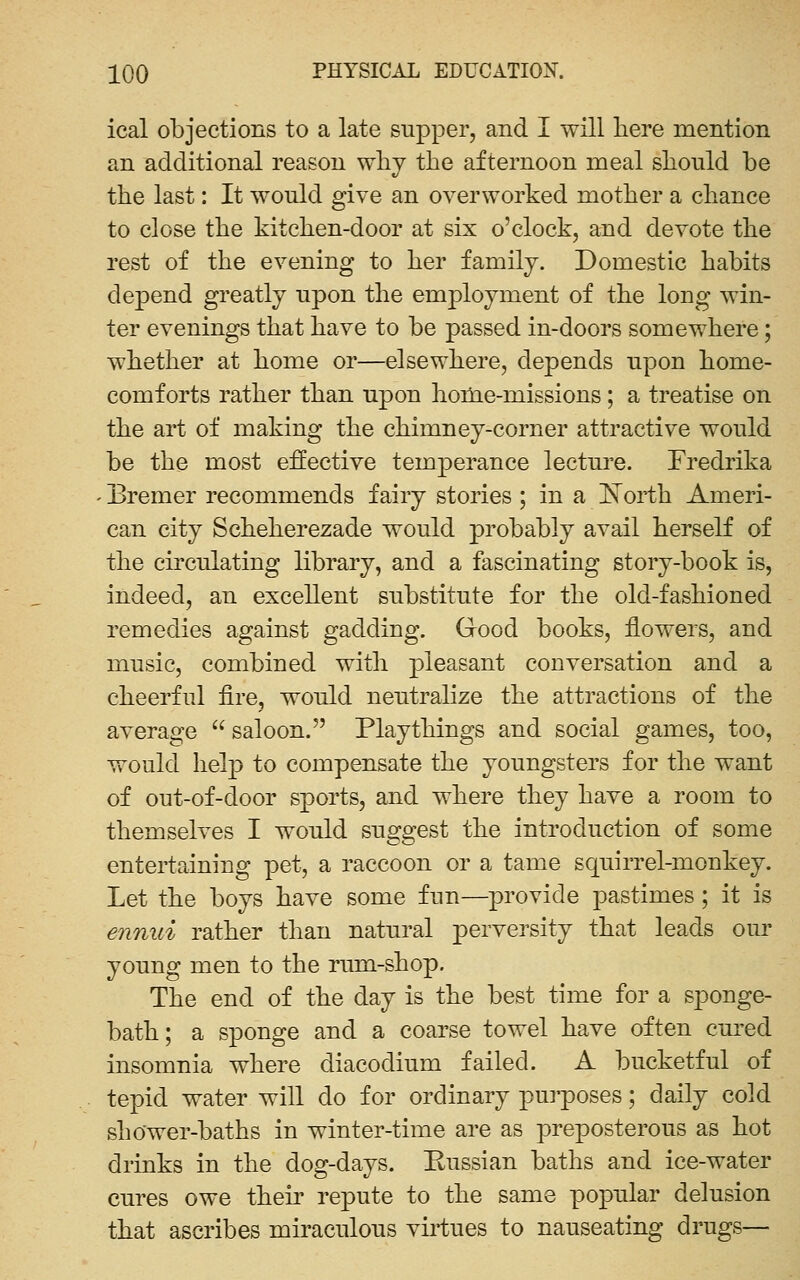 ical objections to a late supper, and I will liere mention an additional reason wlij the afternoon meal slionld be the last: It would give an overworked mother a chance to close the kitchen-door at six o'clock, and devote the rest of the evening to her family. Domestic habits depend greatly upon the employment of the long win- ter evenings that have to be passed in-doors somewhere; whether at home or—elsewhere, depends upon home- comforts rather than upon honie-missions; a treatise on the art of making the chimney-corner attractive would be the most effective temperance lecture. Fredrika Eremer recommends fairy stories ; in a I*[orth Ameri- can city Scheherezade would probably avail herself of the circulating library, and a fascinating story-book is, indeed, an excellent substitute for the old-fashioned remedies against gadding. Good books, flowers, and music, combined with pleasant conversation and a cheerful fire, would neutralize the attractions of the average  saloon. Playthings and social games, too, would help to compensate the youngsters for the want of out-of-door sports, and where they have a room to themselves I would suggest the introduction of some entertaining pet, a raccoon or a tame squirrel-monkey. Let the boys have some fun—provide pastimes; it is enmti rather than natural perversity that leads our young men to the rum-shop. The end of the day is the best time for a sponge- bath; a sponge and a coarse towel have often cured insomnia where diacodium failed. A bucketful of tepid water will do for ordinary purposes; daily cold shower-baths in winter-time are as preposterous as hot drinks in the dog-days. Eussian baths and ice-water cures owe their repute to the same popular delusion that ascribes miraculous viiiues to nauseating drugs—