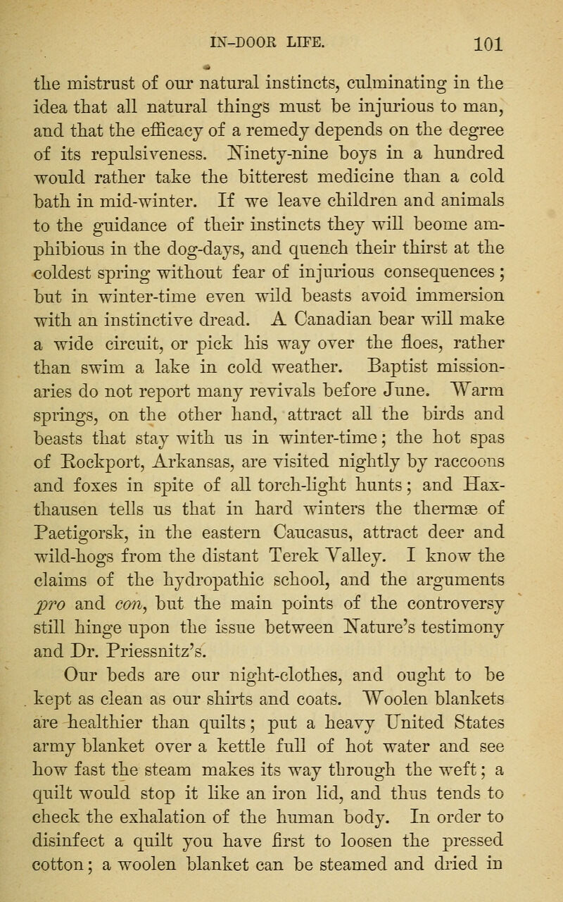 tlie mistrust of our natural instincts, culminating in tlie idea that all natural things must be injurious to man, and that the efficacy of a remedy depends on the degree of its repulsiveness. Mnety-nine boys in a hundred would rather take the bitterest medicine than a cold bath in mid-winter. If we leave children and animals to the guidance of their instincts they will beome am- phibious in the dog-days, and quench their thirst at the coldest spring without fear of injurious consequences; but in winter-time even wild beasts avoid immersion with an instinctive dread. A Canadian bear will make a wide circuit, or pick his way over the floes, rather than swim a lake in cold weather. Baptist mission- aries do not report many revivals before June. Warm springs, on the other hand, attract all the birds and beasts that stay with us in winter-time; the hot spas of Eockport, Arkansas, are visited nightly by raccoons and foxes in spite of all torch-light hunts; and Hax- thausen tells us that in hard winters the thermae of Paetigorsk, in the eastern Caucasus, attract deer and wild-hogs from the distant Terek Yalley. I know the claims of the hydropathic school, and the arguments jpro and con^ but the main points of the controversy still hinge upon the issue between I^ature's testimony and Dr. Priessnitz's. Our beds are our night-clothes, and ought to be kept as clean as our shirts and coats. Woolen blankets are healthier than quilts; put a heavy United States army blanket over a kettle full of hot water and see how fast the steam makes its way through the weft; a quilt would stop it like an iron lid, and thus tends to check the exhalation of the human body. In order to disinfect a quilt you have first to loosen the pressed cotton; a woolen blanket can be steamed and diied in