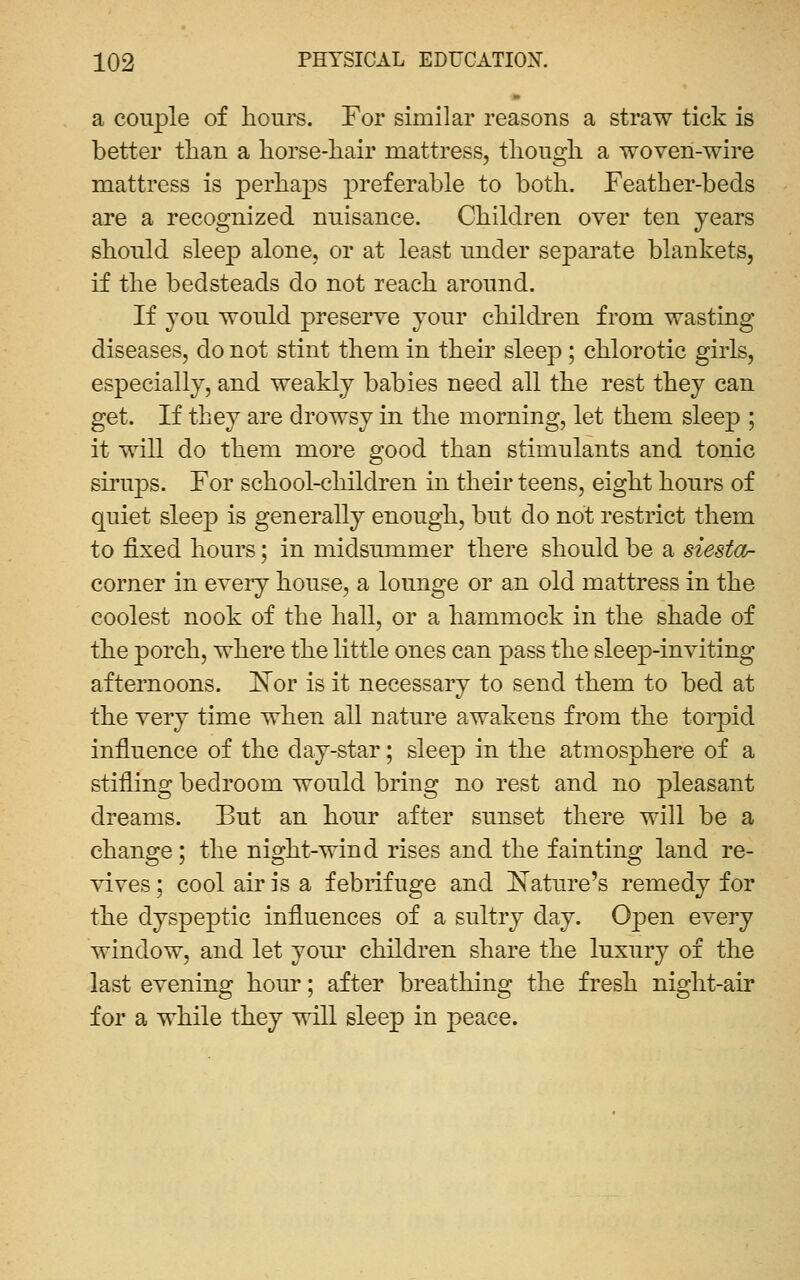 a couple of hours. For similar reasons a straw tick is better than a horse-hair mattress, though a woven-wire mattress is perhaps preferable to both. Feather-beds are a recognized nuisance. Children over ten years should sleep alone, or at least under separate blankets, if the bedsteads do not reach around. If you would preserve your children from wasting diseases, do not stint them in theu' sleep; chlorotic girls, especially, and weakly babies need all the rest they can get. If they are drowsy in the morning, let them sleep ; it will do them more good than stimulants and tonic sh'ups. For school-children in their teens, eight hours of quiet sleep is generally enough, but do not restrict them to fixed hours; in midsummer there should be a siesta^ corner in every house, a lounge or an old mattress in the coolest nook of the hall, or a hammock in the shade of the porch, where the little ones can pass the sleep-inviting afternoons, l^or is it necessary to send them to bed at the very time when all nature awakens from the torpid influence of the day-star; sleep in the atmosphere of a stifling bedroom would bring no rest and no pleasant dreams. But an hour after sunset there will be a change; the night-wind rises and the fainting land re- vives ; cool air is a febrifuge and Nature's remedy for the dyspeptic influences of a sultry day. Open every window, and let youi' children share the luxury of the last evening hour; after breathing the fresh night-air for a while they will sleep in peace.