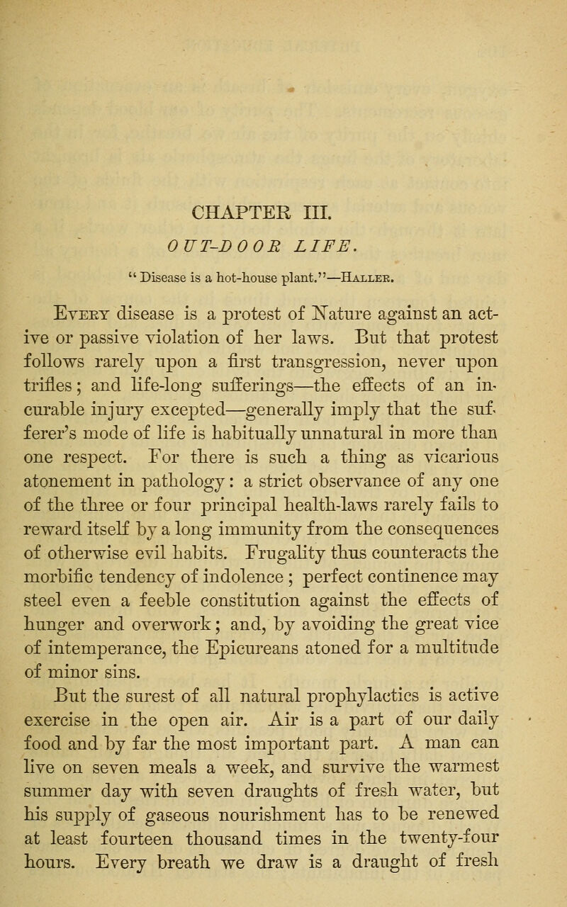 CHAPTER III. OUT-DOOR LIFE.  Disease is a hot-house plant.—Hallee. Eyeet disease is a protest of ISTature against an act- ive or passive violation of her laws. But that protest follows rarely upon a first transgression, never upon trifles; and life-long sufferings—the effects of an in- curable injury excepted—generally imply that the suf^ ferer's mode of life is habitually unnatural in more than one resjDCct. For there is such a thing as vicarious atonement in pathology: a strict observance of any one of the three or four principal health-laws rarely fails to reward itseK by a long immunity from the consequences of otherwise evil habits. Frugahty thus counteracts the morbific tendency of indolence ; perfect continence may steel even a feeble constitution against the effects of hunger and overwork; and, by avoiding the great vice of intemperance, the Epicureans atoned for a multitude of minor sins. Eut the surest of all natural prophylactics is active exercise in the open air. Air is a part of our daily food and by far the most important part. A man can live on seven meals a week, and survive the warmest summer day with seven draughts of fresh water, but his supply of gaseous nourishment has to be renewed at least fourteen thousand times in the twenty-four hours. Every breath we draw is a draught of fresh