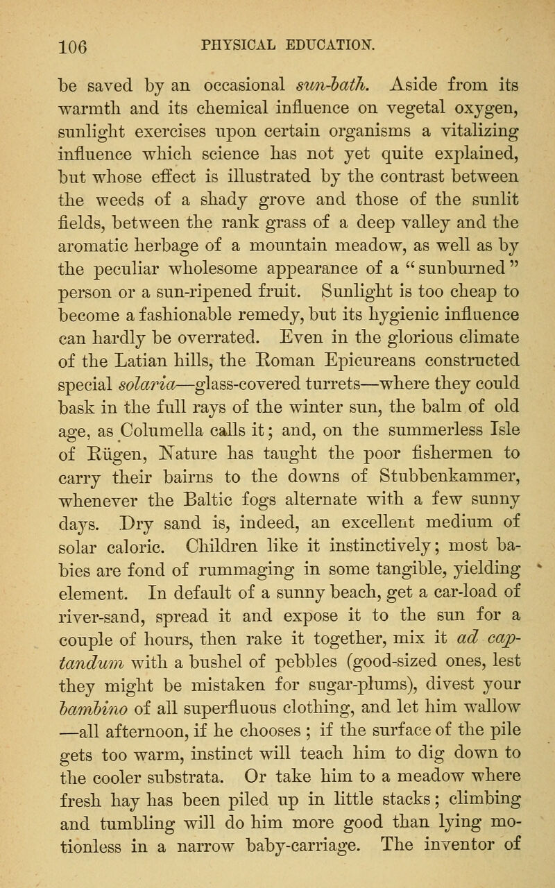 be saved by an occasional sun-'bath. Aside from its warmtli and its chemical influence on vegetal oxygen, sunlight exercises npon certain organisms a vitalizing influence which science has not yet quite explained, but whose effect is illustrated by the contrast between the weeds of a shady grove and those of the sunlit fields, between the rank grass of a deep valley and the aromatic herbage of a mountain meadow, as well as by the peculiar wholesome appearance of a  sunburned  person or a sun-ripened fruit. Sunlight is too cheap to become a fashionable remedy, but its hygienic influence can hardly be overrated. Even in the glorious climate of the Latian hills, the Roman Epicureans constructed special solaria—glass-covered turrets—where they could bask in the full rays of the winter sun, the balm of old age, as Columella calls it; and, on the summerless Isle of Riigen, ISTature has taught the poor fishermen to carry their bairns to the downs of Stubbenkammer, whenever the Baltic fogs alternate with a few suuny daj^s. Dry sand is, indeed, an excellent medium of solar caloric. Children like it instinctively; most ba- bies are fond of rummaging in some tangible, yielding element. In default of a sunny beach, get a car-load of river-sand, spread it and expose it to the sun for a couple of hours, then rake it together, mix it ad cap- tandum with a bushel of pebbles (good-sized ones, lest they might be mistaken for sugar-plums), divest your lanibino of all superfluous clothing, and let him wallow —all afternoon, if he chooses ; if the surface of the pile gets too warm, instinct will teach him to dig down to the cooler substrata. Or take him to a meadow where fresh hay has been piled up in little stacks; climbing and tumbling will do him more good than lying mo- tionless in a narrow baby-carriage. The inventor of