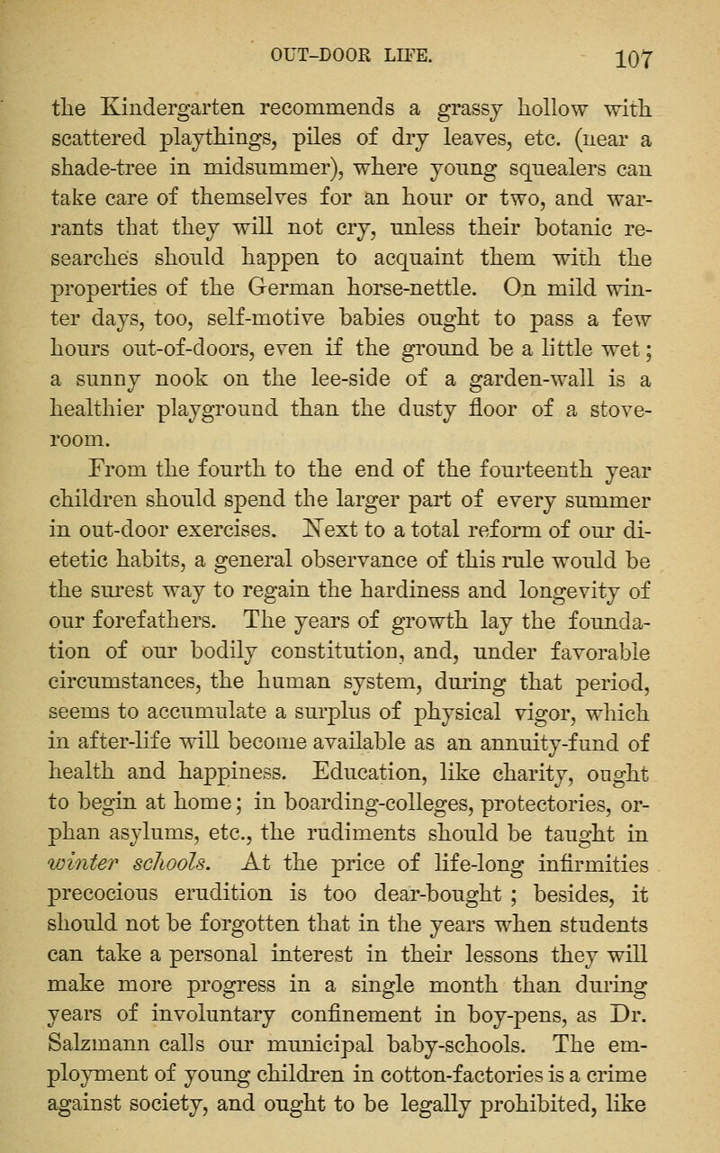 the Kindergarten recommends a grassy hollow with scattered playthings, piles of dry leaves, etc. (near a shade-tree in midsummer), where yonng sqnealers can take care of themselves for an honr or two, and war- rants that they will not cry, unless their botanic re- searches should happen to acquaint them with the properties of the German horse-nettle. On mild win- ter days, too, self-motive babies ought to pass a few hours out-of-doors, even if the ground be a little wet; a sunny nook on the lee-side of a garden-wall is a healthier playground than the dusty floor of a stove- room. From the fourth to the end of the fourteenth year children should spend the larger part of every summer in out-door exercises. 'Next to a total reform of our di- etetic habits, a general observance of this rule would be the surest way to regain the hardiness and longevity of our forefathers. The years of growth lay the founda- tion of our bodily constitution, and, under favorable circumstances, the human system, during that period, seems to accumulate a surplus of physical vigor, which in after-life will become available as an annuity-fund of health and happiness. Education, like charity, ought to begin at home; in boarding-colleges, protectories, or- phan asylums, etc., the rudiments should be taught in winter schools. At the price of life-long infirmities precocious erudition is too dear-bought ; besides, it should not be forgotten that in the years when students can take a personal interest in their lessons they will make more progress in a single month than during years of involuntary confinement in boy-pens, as Dr. Salzmann calls our municipal baby-schools. The em- ployment of young children in cotton-factories is a crime against society, and ought to be legally prohibited, like