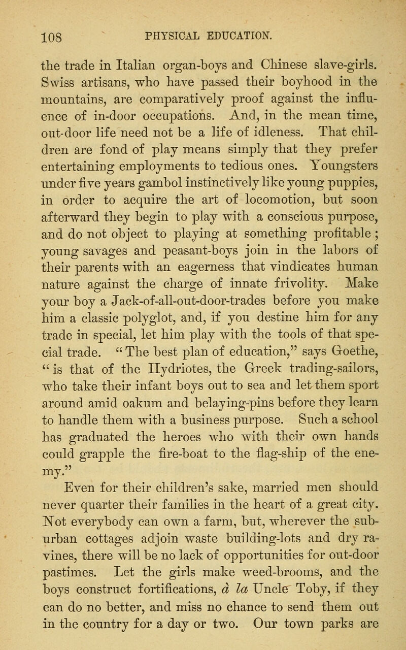 the trade in Italian organ-boys and Chinese slave-girls. Swiss artisans, who have passed their boyhood in the mountains, are comparatively proof against the influ- ence of in-door occupations. And, in the mean time, out-door life need not be a life of idleness. That chil- dren are fond of play means simply that they prefer entertaining employments to tedious ones. Youngsters under five years gambol instinctively like young puppies, in order to acquire the art of locomotion, but soon afterward they begin to play with a conscious purpose, and do not object to playing at something profitable; young savages and peasant-boys join in the labors of their parents with an eagerness that vindicates human nature against the charge of innate frivolity. Make your boy a Jack-of-all-out-door-trades before you make him a classic polyglot, and, if you destine him for any trade in special, let him play with the tools of that spe- cial trade.  The best plan of education, says Goethe,  is that of the Hydriotes, the Greek trading-sailors, who take their infant boys out to sea and let them sport around amid oakum and belaying-pins before they learn to handle them with a business purpose. Such a school has graduated the heroes who with their own hands could grapple the fire-boat to the flag-ship of the ene- my. Even for their children's sake, married men should never quarter their famihes in the heart of a great city. ]^ot everybody can own a farm, but, wherever the sub- urban cottages adjoin waste building-lots and dry ra- vines, there will be no lack of opportunities for out-door pastimes. Let the girls make weed-brooms, and the boys construct fortifications, a la XJncl^ Toby, if they ean do no better, and miss no chance to send them out in the country for a day or two. Our town parks are