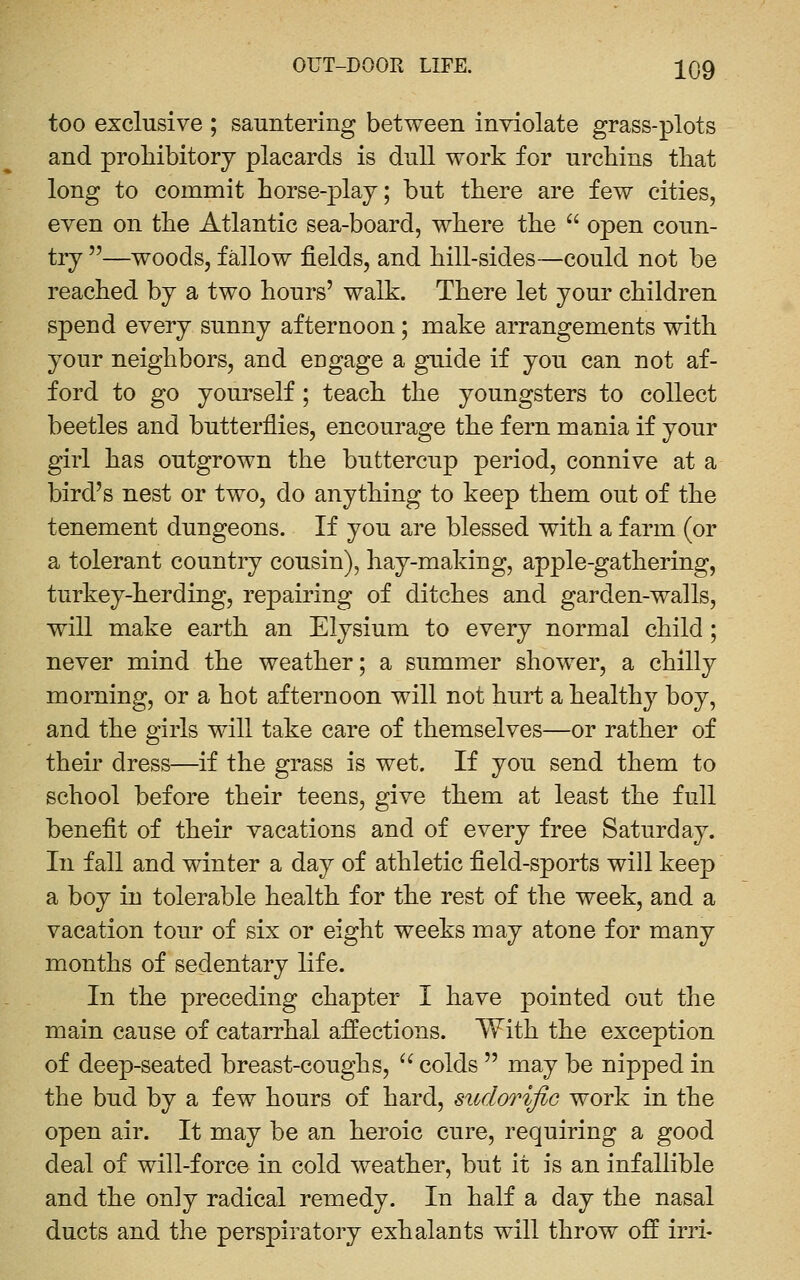 too exclusive ; sauntering between inviolate grass-plots and prohibitory placards is dull work for urchins that long to commit horse-j)lay; but there are few cities, even on the Atlantic sea-board, where the  open coun- try —woods, fallow fields, and hill-sides—could not be reached by a two hours' walk. There let your children spend every sunny afternoon; make arrangements with your neighbors, and engage a guide if you can not af- ford to go yourself; teach the youngsters to collect beetles and butterflies, encourage the fern mania if your girl has outgrown the buttercup period, connive at a bird's nest or two, do anything to keep them out of the tenement dungeons. If you are blessed with a farm (or a tolerant country cousin), hay-making, apple-gathering, turkey-herding, repairing of ditches and garden-walls, will make earth an Elysium to every normal child ; never mind the weather; a summer shower, a chilly morning, or a hot afternoon will not hurt a healthy boy, and the girls will take care of themselves—or rather of their dress—if the grass is wet. If you send them to school before their teens, give them at least the full benefit of their vacations and of every free Saturday. In fall and winter a day of athletic field-sports will keep a boy in tolerable health for the rest of the week, and a vacation tour of six or eight weeks may atone for many m^onths of sedentary life. In the preceding chapter I have pointed out the main cause of catarrhal affections. With the exception of deep-seated breast-coughs,  colds  may be nipped in the bud by a few hours of hard, sudorific work in the open air. It may be an heroic cure, requiring a good deal of will-force in cold weather, but it is an infallible and the only radical remedy. In half a day the nasal ducts and the perspiratory exhalants will throw off irri-
