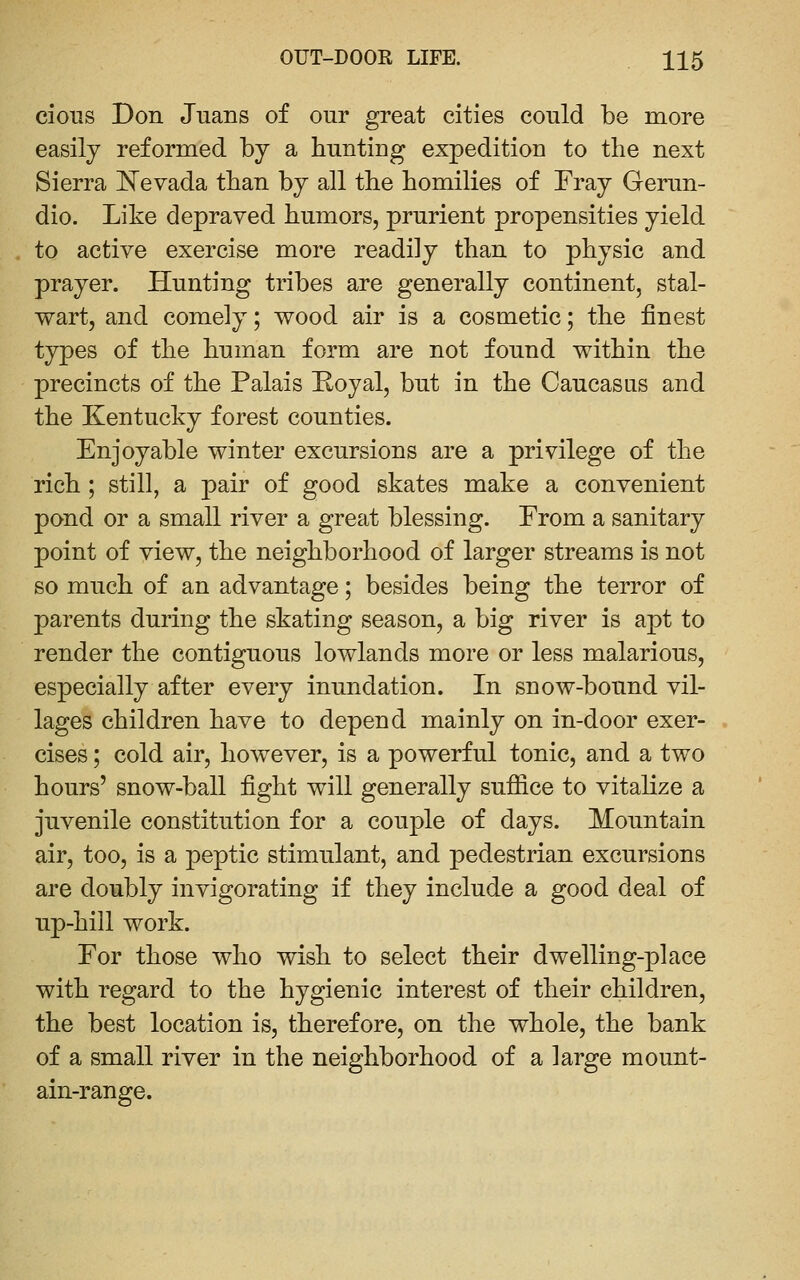 cioiis Don Juans of our great cities could be more easily reformed by a huntiug expedition to the next Sierra I^Tevada than by all the homilies of Fray Gerun- dio. Like depraved humors, prurient propensities yield to active exercise more readily than to physic and prayer. Hunting tribes are generally continent, stal- wart, and comely; wood air is a cosmetic; the finest types of the human form are not found within the precincts of the Palais Koyal, but in the Caucasus and the Kentucky forest counties. Enjoyable winter excursions are a privilege of the rich; still, a pair of good skates make a convenient pond or a small river a great blessing. From a sanitary point of view, the neighborhood of larger streams is not so much of an advantage; besides being the terror of parents during the skating season, a big river is apt to render the contiguous lowlands more or less malarious, especially after every inundation. In snow-bound vil- lages children have to depend mainly on in-door exer- cises ; cold air, however, is a powerful tonic, and a two hours' snow-ball fight will generally sufiice to vitalize a juvenile constitution for a couple of days. Mountain air, too, is a peptic stimulant, and pedestrian excursions are doubly invigorating if they include a good deal of up-hill work. For those who wish to select their dwelling-place with regard to the hygienic interest of their children, the best location is, therefore, on the whole, the bank of a small river in the neighborhood of a large mount- ain-range.