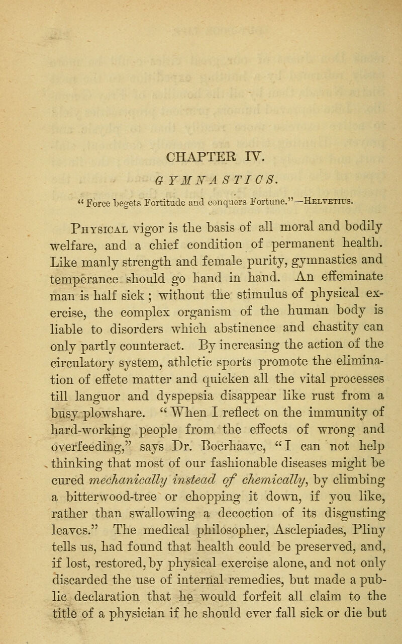 CHAPTER lY. Q YMITASTI C 8.  Force begets Fortitude and conquers Fortime.—Helvetiijs. Physical vigor is the basis of all moral and bodily welfare, and a cliief condition of permanent health. Like manly strength and female pnrity, gymnastics and temperance should go hand in hand. An effeminate man is half sick ; without the stimulus of physical ex- ercise, the complex organism of the human body is liable to disorders which abstinence and chastity can only partly counteract. By increasing the action of the circulatory system, athletic sports promote the elimma- tion of effete matter and quicken all the vital processes till languor and dyspepsia disappear like rust from a busy plowshare.  When I reflect on the immunity of hard-working people from the effects of wrong and overfeeding, says Dr. Boerhaave,  I can not help thinking that most of our fashionable diseases might be cui'ed mechanically instead of chemically, by climbing a bitter wood-tree or chopping it down, if you like, rather than swallowing a decoction of its disgusting leaves. The medical philosopher, Asclepiades, Pliny tells us, had found that health could be preserved, and, if lost, restored, by physical exercise alone, and not only discarded the use of internal remedies, but made a pub- lic declaration that he would forfeit all claim to the title of a physician if he should ever fall sick or die but