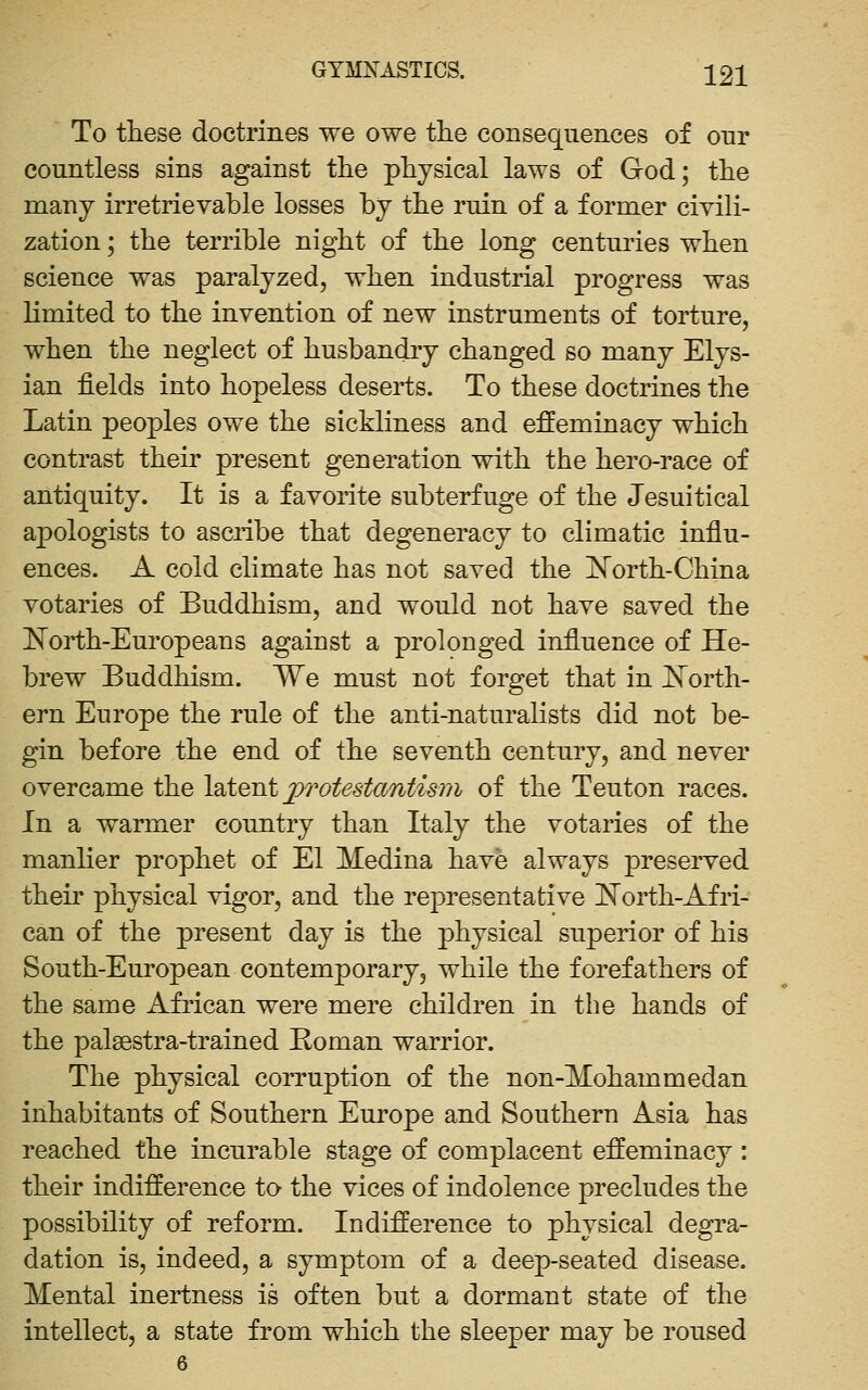 To these doctrines we owe the consequences of our countless sins against the physical laws of God; the many irretrievable losses by the ruin of a former civili- zation ; the terrible night of the long centuries when science was paralyzed, when industrial progress was limited to the invention of new instruments of torture, when the neglect of husbandry changed so many Elys- ian fields into hopeless deserts. To these doctrines the Latin peoples owe the sickliness and effeminacy which contrast their present generation with the hero-race of antiquity. It is a favorite subterfuge of the Jesuitical apologists to ascribe that degeneracy to climatic influ- ences. A cold climate has not saved the l^orth-China votaries of Buddhism, and would not have saved the Korth-Europeans against a prolonged influence of He- brew Buddhism. We must not forget that in Il^orth- ern Europe the rule of the anti-naturalists did not be- gin before the end of the seventh century, and never overcame the leitent j>rotestantis?Ji of the Teuton races. In a warmer country than Italy the votaries of the manlier prophet of El Medina have always preserved their physical vigor, and the representative ISTorth-Afri- can of the present day is the physical superior of his South-European contemporary, while the forefathers of the same African were mere children in the hands of the palaestra-trained Roman warrior. The physical corruption of the non-Mohammedan inhabitants of Southern Europe and Southern Asia has reached the incurable stage of complacent effeminacy : their indifference to- the vices of indolence precludes the possibility of reform. Indifference to physical degra- dation is, indeed, a symptom of a deep-seated disease. Mental inertness is often but a dormant state of the intellect, a state from which the sleeper may be roused 6