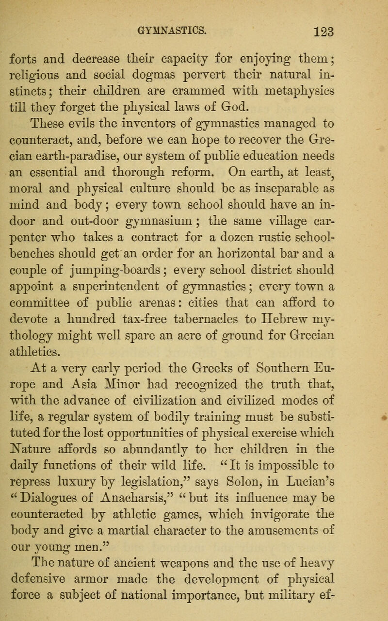 forts and decrease their capacity for enjoying them; religious and social dogmas pervert their natural in- stincts; their children are crammed with metaphysics till they forget the physical laws of God. These evils the inventors of gymnastics managed to counteract, and, before we can hope to recover the Gre- cian earth-paradise, our system of public education needs an essential and thorough reform. On earth, at least^ moral and physical culture should be as inseparable as mind and body; every town school should have an in- door and out-door gymnasium ; the same village car- penter who takes a contract for a dozen rustic school- benches should get an order for an horizontal bar and a couple of jumping-boards; every school district should appoint a superintendent of gymnastics; every town a committee of public arenas: cities that can afford to devote a hundred tax-free tabernacles to Hebrew my- thology might well spare an acre of ground for Grecian athletics. At a very early period the Greeks of Southern Eu- rope and Asia Minor had recognized the truth that, with the advance of civilization and civilized modes of life, a regular system of bodily training must be substi- tuted for the lost opportunities of physical exercise which I^ature affords so abundantly to her children in the daily functions of their wild life.  It is impossible to repress luxury by legislation, says Solon, in Lucian's *' Dialogues of Anacharsis,  but its influence may be counteracted by athletic games, which invigorate the body and give a martial character to the amusements of our young men. The nature of ancient weapons and the use of heavy defensive armor made the development of physical force a subject of national importance, but military ef-