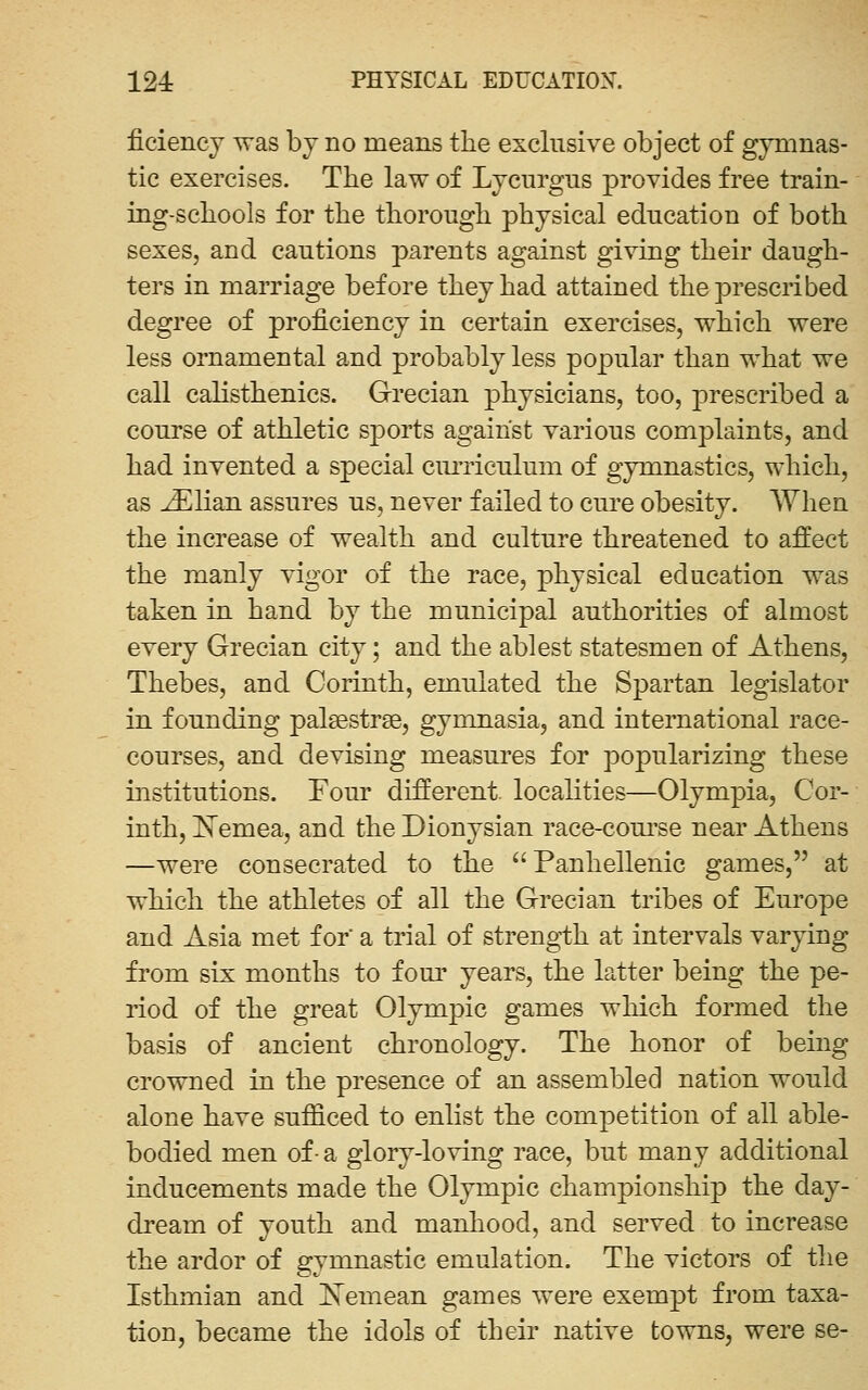 ficiencj was bj no means the exclusive object of gymnas- tic exercises. The law of Lycurgiis provides free train- ing-schools for the thorough physical education of both sexes, and cautions parents against giving their daugh- ters in marriage before they had attained the prescribed degree of proficiency in certain exercises, which were less ornamental and probably less popular than what we call calisthenics. Grecian physicians, too, prescribed a course of athletic sports against various complaints, and had invented a special cmTiculum of gymnastics, which, as JElian assures us, never failed to cure obesity. AYhen the increase of wealth and culture threatened to affect the manly vigor of the race, physical education was taken in hand by the municipal authorities of almost every Grecian city; and the ablest statesmen of Athens, Thebes, and Corinth, emulated the Spartan legislator in founding palsestrse, gymnasia, and international race- courses, and devising measures for popularizing these institutions. Four different, locahties—Olympia, Cor- inth, Xemea, and the Dionysian race-com'se near Athens —were consecrated to the Panhellenic games, at which the athletes of all the Grecian tribes of Europe and Asia met for' a trial of strength at intervals varying from six months to four years, the latter being the pe- riod of the great Olympic games wliich formed the basis of ancient chronology. The honor of being crowned in the presence of an assembled nation would alone have sufficed to enlist the competition of all able- bodied men of- a glory-loving race, but many additional inducements made the Olympic championship the day- dream of vouth and manhood, and served to increase the ardor of gymnastic emulation. The victors of the Isthmian and demean games were exempt from taxa- tion, became the idols of their native towns, were se-