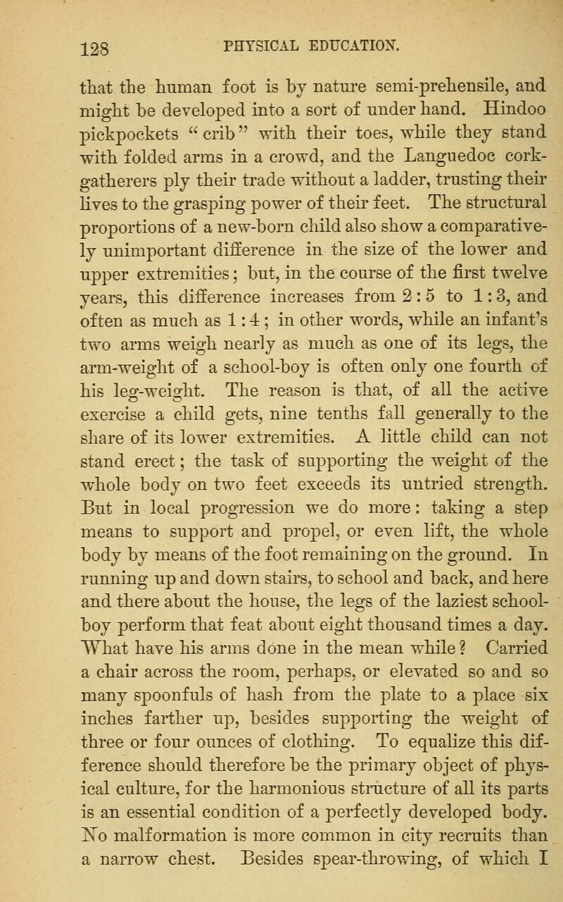 that the human foot is by nature semi-prehensile, and might be develo]Ded into a sort of under hand. Hindoo pickpockets  crib with their toes, while they stand with folded arms in a crowd, and the Languedoc cork- gatherers ply their trade without a ladder, trusting their lives to the grasping power of their feet. The structural proportions of a new-born child also show a comparative- ly unimportant difference in the size of the lower and upper extremities; but, in the course of the first twelve years, this difference increases from 2:5 to 1:3, and often as much as 1:4; in other words, while an infant's two arms weigh nearly as much as one of its legs, the arm-weight of a school-boy is often only one fourth of his leo;-weio:ht. The reason is that, of all the active exercise a child gets, nine tenths fall generally to the share of its lower extremities. A little child can not stand erect; the task of supporting the weight of the whole body on two feet exceeds its untried strength. But in local progression we do more: taking a step means to support and propel, or even lift, the whole body by means of the foot remaining on the ground. In running up and down stairs, to school and back, and here and there about the house, the legs of the laziest school- boy perform that feat about eight thousand times a day. What have his arms done in the mean while ? Carried a chair across the room, perhaps, or elevated so and so many spoonfuls of hash from the plate to a place six inches farther up, besides supporting the weight of three or four ounces of clothing. To equalize this dif- ference should therefore be the primary object of phys- ical culture, for the harmonious stnicture of all its parts is an essential condition of a perfectly developed body. ISTo malformation is more common in city recruits than a narrow chest. Besides spear-throwing, of which I