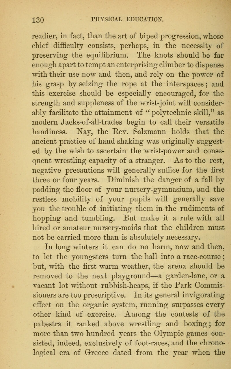 readier, in fact, than the art of biped progression, whose chief difficulty consists, perhaps, in the necessity of preserving the equilibrium. The knots should be far enough apart to tempt an enterprising climber to dispense with their use now and then, and rely on the power of his grasp by seizing the rope at the interspaces; and this exercise should be especially encouraged, for the strength and suppleness of the wrist-joint will consider- ably facilitate the attainment -of  polytechnic skill, as modem Jacks-of-all-trades begin to call their versatile handiness. l^ay, the Rev. Salzmann holds that the ancient practice of hand-shaking was originally suggest- ed by the wish to ascertain the wrist-power and conse- quent wrestling capacity of a stranger. As to the rest, negative precautions will generally suffice for the first three or four years. Diminish the danger of a fall by p)adding the floor of your nursery-gymnasium, and the restless mobility of yom' pupils will generally save you the trouble of initiating them in the rudiments of hopping and tumbling. But make it a rule with all hired or amateur nursery-maids that the children must not be carried more than is absolutely necessary. In long winters it can do no harm, now and then, to let the youngsters tmTi the hall into a race-course; but, with the first warm weather, the arena should be removed to the next playground—a garden-lane, or a vacant lot without rubbish-heaps, if the Park Commis- sioners are too proscriptive. In its general invigorating effect on the organic system, running surpasses every other kind of exercise. Among the contests of the palaestra it ranked above wrestling and boxing; for more than two hundred years the Olymj^ic games con- sisted, indeed, exclusively of foot-races, and the chrono- logical era of Greece dated from the year when the