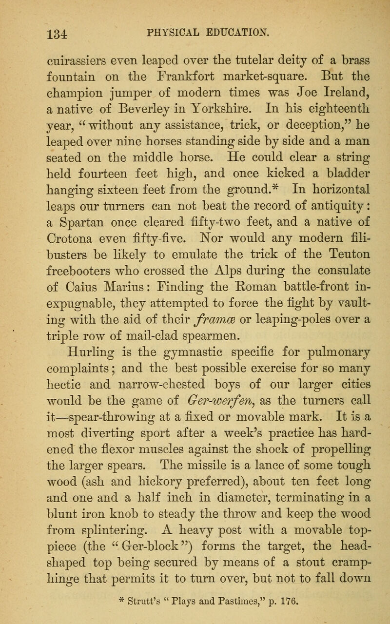 cuirassiers even leaped over the tutelar deity of a brass fountain on the Frankfort market-square. But the champion jumper of modern times was Joe Ireland, a native of Beverley in Yorkshire. In his eighteenth year,  without any assistance, trick, or deception, he leaped over nine horses standing side by side and a man seated on the middle horse. He could clear a string held fourteen feet high, and once kicked a bladder hanging sixteen feet from the ground.^ In horizontal leaps our turners can not beat the record of antiquity: a Spartan once cleared fifty-two feet, and a native of Crotona even fifty-five. IS'or would any modern fili- busters be likely to emulate the trick of the Teuton freebooters who crossed the Alps during the consulate of Caius Marius: Finding the Koman battle-front in- expugnable, they attempted to force the fight by vault- ing with the aid of their framcB or leaping-poles over a triple row of mail-clad spearmen. Hurling is the gymnastic specific for pulmonary complaints; and the best possible exercise for so many hectic and narrow-chested boys of our larger cities would be the game of Ger-werfen, as the turners call it—spear-throwing at a fixed or movable mark. It is a most diverting sport after a week's practice has hard- ened the flexor muscles against the shock of propelling the larger spears. The missile is a lance of some tough wood (ash and hickory preferred), about ten feet long and one and a half inch in diameter, terminating in a blunt iron knob to steady the throw and keep the wood from splintering. A heavy post with a movable top- piece (the  Ger-block) forms the target, the head- shaped top being secured by means of a stout cramp- hinge that permits it to turn over, but not to fall down * Strutt's  Plays and Pastimes, p. 176.