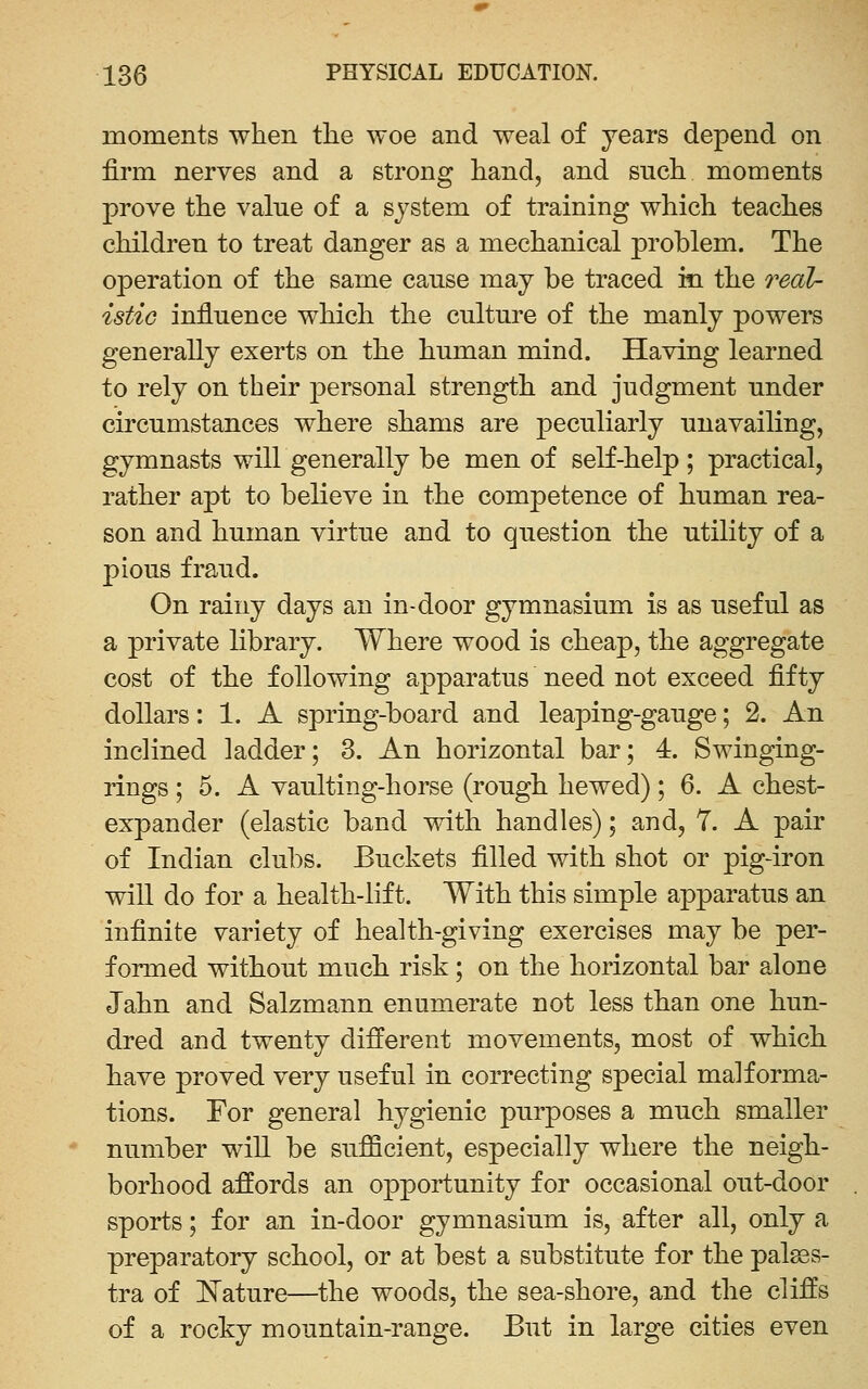 moments when tlie woe and weal of years depend on firm nerves and a strong liand, and such moments prove the value of a system of training which teaches children to treat danger as a mechanical problem. The operation of the same cause may be traced in the o^eal- istio influence which the culture of the manly powers generally exerts on the human mind. Having learned to rely on their j)ersonal strength and judgment under circumstances where shams are peculiarly unavailing, gymnasts will generally be men of self-help ; practical, rather apt to believe in the competence of human rea- son and human virtue and to question the utility of a pious fraud. On rainy days an in-door gymnasium is as useful as a private library. Where wood is cheap, the aggregate cost of the following apparatus need not exceed fifty dollars: 1. A spring-board and leaping-gauge; 2. An inclined ladder; 3. An horizontal bar; 4. Swinging- rings ; 5. A vaulting-horse (rough hewed); 6. A chest- expander (elastic band with handles); and, 7. A pair of Indian clubs. Buckets filled with shot or pig-iron will do for a health-lift. With this simple apparatus an infinite variety of health-giving exercises may be per- formed without much risk; on the horizontal bar alone Jahn and Salzmann enumerate not less than one hun- dred and twenty different movements, most of which have proved very useful in correcting special malforma- tions. For general hygienic purposes a much smaller number will be sufficient, especially where the neigh- borhood affords an opportunity for occasional out-door sports; for an in-door gymnasium is, after all, only a preparatory school, or at best a substitute for the palsss- tra of l^ature—the woods, the sea-shore, and the cliffs of a rocky mountain-range. But in large cities even