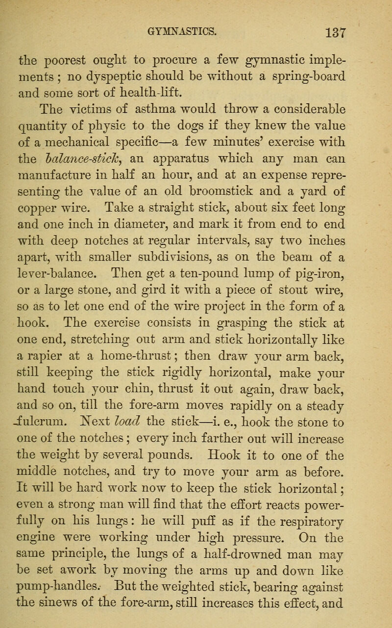 the poorest ought to procure a few gymnastic imple- ments ; no dyspeptic should be without a spring-board and some sort of health-lift. The victims of asthma would throw a considerable quantity of physic to the dogs if they knew the value of a mechanical specific—a few minutes' exercise with the 'balance-sticky an apparatus which any man can manufacture in half an hour, and at an expense repre- senting the vakie of an old broomstick and a yard of copper wire. Take a straight stick, about six feet long and one inch in diameter, and mark it from end to end with deep notches at regular intervals, say two inches apart, with smaller subdivisions, as on the beam of a lever-balance. Then get a ten-pound lump of pig-iron, or a large stone, and gird it with a piece of stout wire, so as to let one end of the wire project in the form of a hook. The exercise consists in grasping the stick at one end, stretching out arm and stick horizontally like a rapier at a home-thrust; then draw your arm back, still keeping the stick rigidly horizontal, make your hand touch your chin, thrust it out again, draw back, and so on, till the fore-arm moves rapidly on a steady Julcrum. ISText load the stick—i. e., hook the stone to one of the notches; every inch farther out will increase the weight by several pounds. Hook it to one of the middle notches, and try to move your arm as before. It will be hard work now to keep the stick horizontal; even a strong man will find that the effort reacts power- fully on his lungs: he will puff as if the respiratory engine were working under high pressure. On the same principle, the lungs of a half-drowned man may be set awork by moving the arms up and down like pump-handles. But the weighted stick, bearing against the sinews of the fore-arm, still increases this effect, and