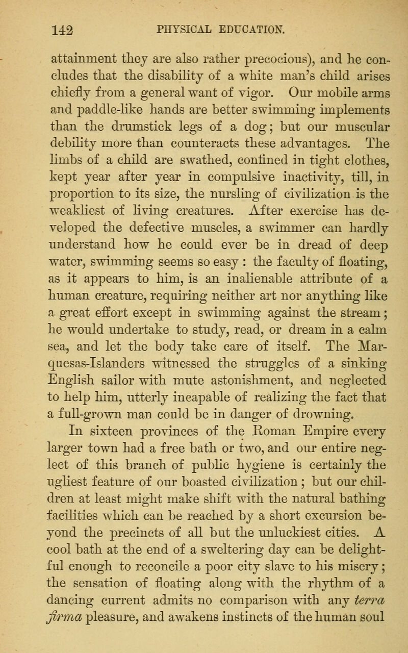 attainment tliey are also rather precocious), and lie con- cludes that the disability of a white man's child arises chiefly from a general want of vigor. Our mobile arms and paddle-hke hands are better swimming implements than the dmmstick legs of a dog; but our muscular debility more than counteracts these advantages. The limbs of a child are swathed, confined in tight clothes, kept year after year in compulsive inactivity, till, in proportion to its size, the nursling of civilization is the weakliest of hving creatures. After exercise has de- veloped the defective muscles, a swimmer can hardly understand how he could ever be in dread of deep water, swimming seems so easy : the faculty of floating, as it appears to him, is an inalienable attribute of a human creature, requiring neither art nor anything like a great efl^oii; except in swimming against the stream; he would undertake to study, read, or dream in a calm sea, and let the body take care of itseK. The Mar- quesas-Islanders witnessed the struggles of a sinking English sailor with mute astonishment, and neglected to help him, utterly incapable of reahzing the fact that a full-grown man could be in danger of drowning. In sixteen provinces of the Roman Empire every larger town had a free bath or two, and our entire neg- lect of this branch of public hygiene is certainly the ugliest feature of our boasted civilization ; but our chil- dren at least might make shift with the natural bathing facilities which can be reached by a short excursion be- yond the precincts of all but the unluckiest cities. A cool bath at the end of a sweltering day can be delight- ful enough to reconcile a poor city slave to his misery; the sensation of floating along with the rhythm of a dancing current admits no comparison with any ter?'a jiTma pleasure, and awakens instincts of the human soul