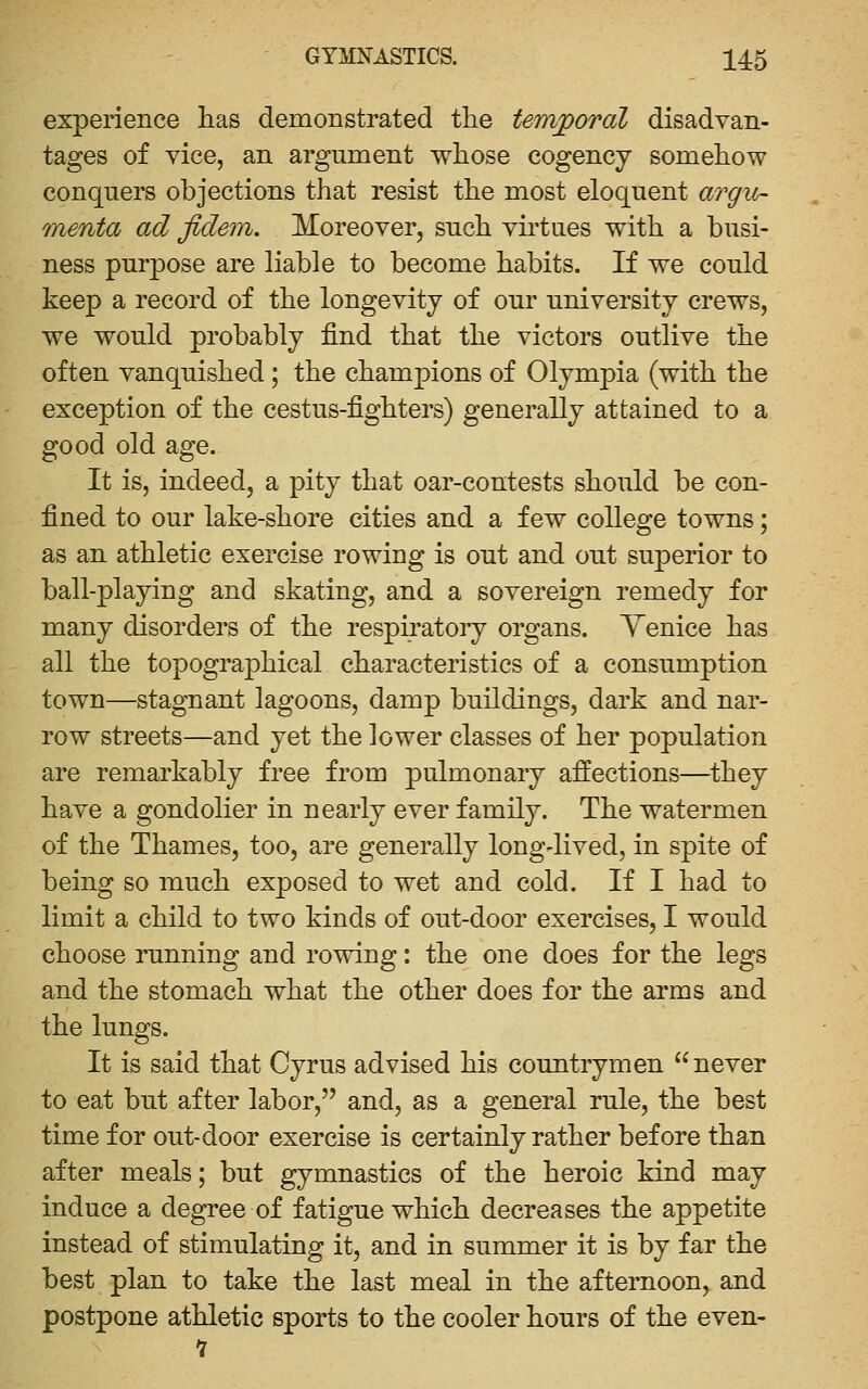 experience lias demonstrated tlie terajpoTol disadvan- tages of vice, an argument whose cogency someliow conquers objections that resist the most eloquent argu- menta ad fidem. Moreover, such virtues with a busi- ness purpose are liable to become habits. If we could keep a record of the longevity of our university crews, we would probably find that the victors outlive the often vanquished; the champions of Olympia (with the exception of the cestus-fighters) generally attained to a good old age. It is, indeed, a pity that oar-contests should be con- fined to our lake-shore cities and a few college towns; as an athletic exercise rowing is out and out superior to ball-playing and skating, and a sovereign remedy for many disorders of the respiratory organs. Yenice has all the topographical characteristics of a consumption town—stagnant lagoons, damp buildings, dark and nar- row streets—and yet the lower classes of her population are remarkably free from pulmonary affections—they have a gondolier in nearly ever family. The watermen of the Thames, too, are generally longdived, in spite of being so much exposed to wet and cold. If I had to limit a child to two kinds of out-door exercises, I would choose running and rowing: the one does for the legs and the stomach what the other does for the arms and the lungs. It is said that Cyrus advised his countrymen never to eat but after labor, and, as a general rule, the best time for out-door exercise is certainly rather before than after meals; but gymnastics of the heroic kind may induce a degree of fatigue which decreases the appetite instead of stimulating it, and in summer it is by far the best plan to take the last meal in the afternoon, and postpone athletic sports to the cooler hours of the even-