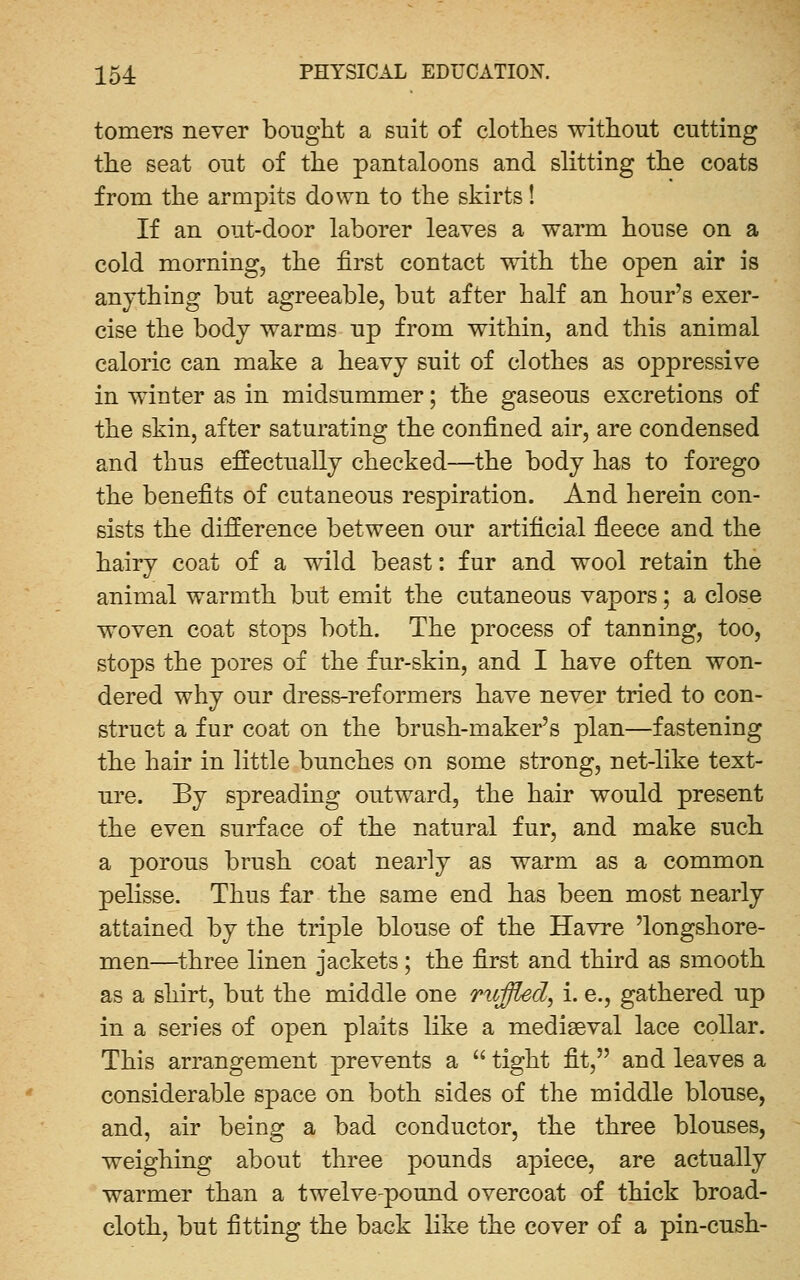 tomers never bought a suit of clotlies without cutting the seat out of the pantaloons and slitting the coats from the armpits down to the skirts! If an out-door laborer leaves a warm house on a cold morning, the first contact with the open air is anything but agreeable, but after half an hour's exer- cise the body warms up from within, and this animal caloric can make a heavy suit of clothes as oppressive in winter as in midsummer; the gaseous excretions of the skin, after saturating the confined air, are condensed and thus effectually checked—-the body has to forego the benefits of cutaneous respiration. And herein con- sists the difference between our artificial fleece and the hairy coat of a wild beast: fur and wool retain the animal warmth but emit the cutaneous vapors; a close woven coat stops both. The process of tanning, too, stops the pores of the fur-skin, and I have often won- dered why our dress-reformers have never tried to con- struct a fur coat on the brush-maker's plan—fastening the hair in little bunches on some strong, net-like text- ure. By spreading outward, the hair would present the even surface of the natural fur, and make such a porous brush coat nearly as warm as a common pelisse. Thus far the same end has been most nearly attained by the triple blouse of the Havre 'longshore- men—three linen jackets; the first and third as smooth as a shirt, but the middle one ruffled, i. e., gathered up in a series of open plaits like a mediaeval lace collar. This arrangement prevents a  tight fit, and leaves a considerable space on both sides of the middle blouse, and, air being a bad conductor, the three blouses, weighing about three pounds apiece, are actually warmer than a twelve-pound overcoat of thick broad- cloth, but fitting the back like the cover of a pin-cush-