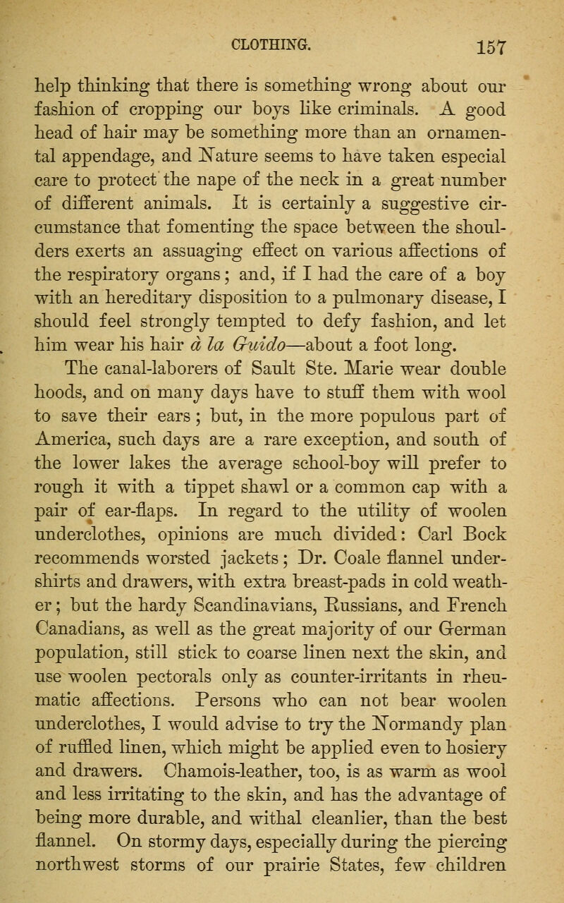 help tLinking that there is something wrong about our fashion of cropping onr boys like criminals. A good head of hair may be something more than an ornamen- tal appendage, and J^atnre seems to have taken especial care to protect the nape of the neck in a great number of different animals. It is certainly a suggestive cir- cumstance that fomenting the space between the shoul- ders exerts an assuaging effect on various affections of the respiratory organs; and, if I had the care of a boy with an hereditary disposition to a pulmonary disease, I should feel strongly tempted to defy fashion, and let him wear his hair d la Giiido—about a foot long. The canal-laborers of Sault Ste. Marie wear double hoods, and on many days have to stuff them with wool to save their ears; but, in the more populous part of America, such days are a rare exception, and south of the lower lakes the average school-boy will prefer to rough it with a tippet shawl or a common cap with a pair of ear-flaps. In regard to the utility of woolen underclothes, opinions are much divided: Carl Bock recommends worsted jackets; Dr. Coale flannel under- shirts and drawers, with extra breast-pads in cold weath- er ; but the hardy Scandinavians, Russians, and French Canadians, as well as the great majority of our Grerman population, still stick to coarse linen next the skin, and use woolen pectorals only as counter-irritants in rheu- matic affections. Persons who can not bear woolen underclothes, I would advise to try the iTormandy plan of ruffled linen, which might be applied even to hosiery and drawers. Chamois-leather, too, is as warm as wool and less irritating to the skin, and has the advantage of being more durable, and withal cleanlier, than the best flannel. On stormy days, especially during the piercing northwest storms of our prairie States, few children