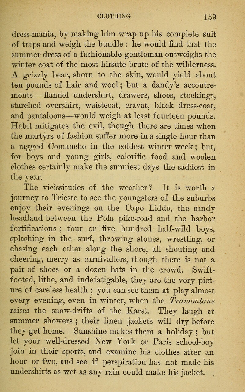 dress-mania, bj making him wrap up his complete suit of traps and weigh the bundle : he would find that the summer dress of a fashionable gentleman outweighs the winter coat of the most hirsute brute of the wilderness. A grizzly bear, shorn to the skin, would yield about ten pounds of hair and wool; but a dandy's accoutre- ments— flannel undershirt, drawers, shoes, stockings, starched overshirt, waistcoat, cravat, black dress-coat, and pantaloons—would weigh at least fourteen pounds. Habit mitigates the evil, though there are times when the martyrs of fashion suffer more in a single hour than a ragged Comanche in the coldest winter week; but, for boys and young girls, calorific food and woolen clothes certainly make the sunniest days the saddest in the year. The vicissitudes of the weather? It is worth a journey to Trieste to see the youngsters of the suburbs enjoy their evenings on the Capo Lid do, the sandy headland between the Pola pike-road and the harbor fortifications ; four or five hundred half-wild boys, splashing in the surf, throwing stones, wrestling, or chasing each other along the shore, all shouting and cheering, merry as carnivallers, though there is not a pair of shoes or a dozen hats in the crowd. Swift- footed, lithe, and indefatigable, they are the very pict- ure of careless health ; you can see them at play almost every evening, even in winter, when the Tramontane raises the snow-drifts of the Karst. They laugh at summer showers ; their linen jackets will dry before they get home. Sunshine makes them a holiday ; but let your well-dressed New York or Paris school-boy join in their sports, and examine his clothes after an hour or two, and see if perspiration has not made his undershirts as wet as any rain could make his jacket.