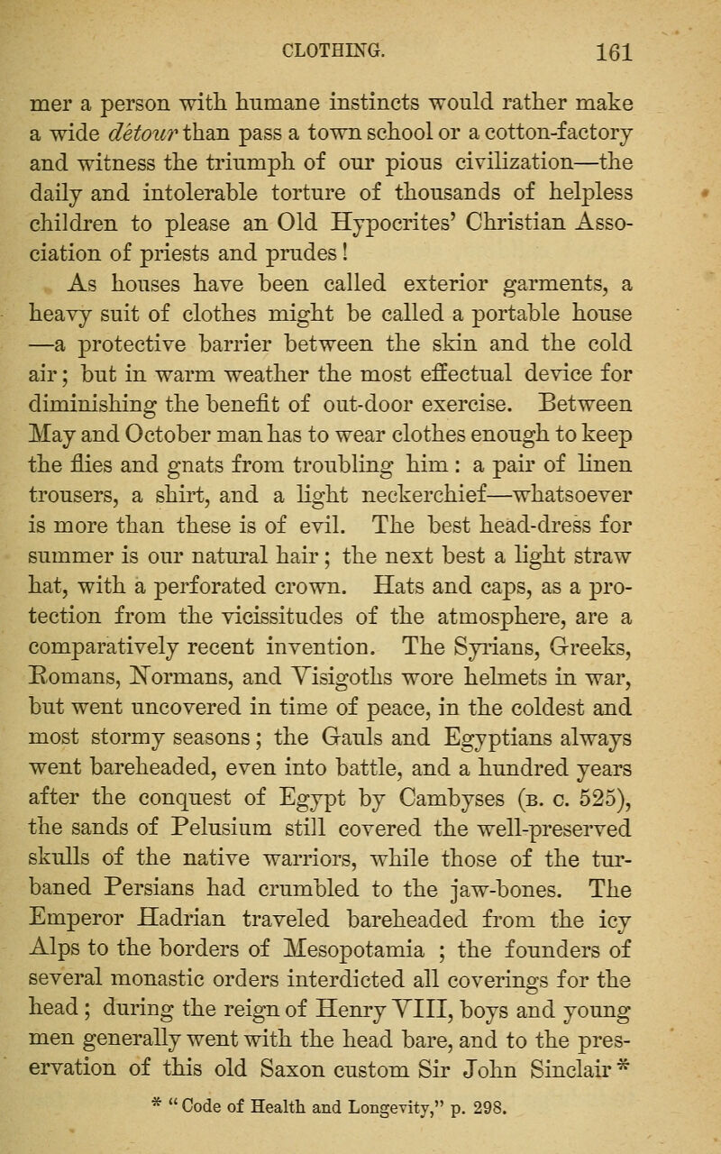 mer a person with, humane instincts would rather make a wide detour than pass a town school or a cotton-factory and witness the triumph of our pious civilization—the daily and intolerable torture of thousands of helpless children to please an Old Hypocrites' Christian Asso- ciation of priests and prudes ! As houses liave been called exterior garments, a heavy suit of clothes might be called a portable house —a protective barrier between the sMn and the cold air; but in warm weather the most effectual device for diminishing the benefit of out-door exercise. Between May and October man has to wear clothes enough to keep the flies and gnats from troubling him : a pair of linen trousers, a shirt, and a light neckerchief—whatsoever is more than these is of evil. The best head-dress for summer is our natural hair; the next best a light straw hat, with a perforated crown. Hats and caps, as a pro- tection from the vicissitudes of the atmosphere, are a comparatively recent invention. The Syiians, Greeks, Romans, ]!!^ormans, and Yisigoths wore helmets in war, but went uncovered in time of peace, in the coldest and most stormy seasons; the Gauls and Egyptians always went bareheaded, even into battle, and a hundred years after the conquest of Egypt by Cambyses (b. c. 525), the sands of Pelusium still covered the well-preserved skulls of the native warriors, while those of the tur- baned Persians had crumbled to the jaw-bones. The Emperor Hadrian traveled bareheaded from the icy Alps to the borders of Mesopotamia ; the founders of several monastic orders interdicted all coverings for the head ; during the reign of Henry YIII, boys and young men generally went with the head bare, and to the pres- ervation of this old Saxon custom Sir John Sinclair * *  Code of Health and Longevity, p. 298.