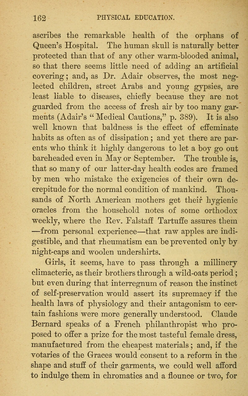 ascribes the remarkable health of the orphans of Queen's Hospital. The human skull is naturally better protected than that of any other warm-blooded animal, so that there seems little need of adding an artificial covering; and, as Dr. Adair observes, the most neg- lected children, street Arabs and young gypsies, are least liable to diseases, chiefly because they are not guarded from the access of fresh air by too many gar- ments (Adair's Medical Cautions, p. 389). It is also well known that baldness is the effect of effeminate habits as often as of dissipation; and yet there are par- ents who think it highly dangerous to let a boy go out bareheaded even in May or September. The trouble is, that so many of our latter-day health codes are framed by men who mistake the exigencies of their own de- crepitude for the normal condition of mankind. Thou- sands of ISTorth American mothers get their hygienic oracles from the household notes of some orthodox weekly, where the Rev. Falstaff Tartuffe assures them —from personal experience—that raw apples are indi- gestible, and that rheumatism can be prevented only by night-caps and woolen undershirts. Girls, it seems, have to pass through a millinery climacteric, as their brothers through a wild-oats period; but even during that interregnum of reason the instinct of seK-preservation would assert its supremacy if the health laws of physiology and their antagonism to cer- tain fashions were more generally understood. Claude Bernard speaks of a French philanthropist who pro- posed to offer a prize for the most tasteful female dress, manufactured from the cheapest materials; and, if the votaries of the Graces would consent to a reform in the shape and stuff of their garments, we could well afford to indulge them in chromatics and a flounce or two, for