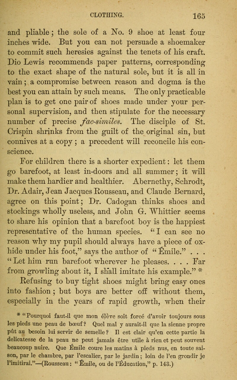 and pliable; the sole of a 'No. 9 shoe at least four inches wide. But you can not persuade a shoemaker to commit such heresies against the tenets of his craft. Dio Lewis recommends paper patterns, corresponding to the exact shape of the natural sole, but it is all in vain; a compromise between reason and dogma is the best you can attain by such means. The only practicable plan is to get one pair of shoes made under your per- sonal supervision, and then stipulate for the necessary number of precise facsimiles. The disciple of St. Crispin shrinks from the guilt of the original sin, but connives at a copy ; a precedent will reconcile his con- science. For children there is a shorter expedient: let them go barefoot, at least in-doors and all summer; it will make them hardier and healthier. Abernethy, Schrodt, Dr. Adair, Jean Jacques Eousseau, and Claude Bernard, agree on this point; Dr. Cadogan thinks shoes and stockings wholly useless, and John G. Whittier seems to share his opinion that a barefoot boy is the happiest representative of the human species. '^I can see no reason why my pupil should always have a piece of ox- hide under his foot, says the author of  fimile. . . .  Let him run barefoot wherever he pleases. . . . Far from growling about it, I shall imitate his example. ^ Eefusing to buy tight shoes might bring easy ones into fashion ; but boys are better off without them, especially in the years of rapid growth, when their * Pourquoi faut-il que mon eleve soit forc6 d'avoir toujours sous les pieds une peau de boeuf ? Quel mal y aurait-il que la sienne propre put au besoin lui servir de semelle ? II est clair qu'en eette partie la delicatesse de la peau ne peut jamais etre utile ^ rien et peut souvent beaucoup nuire. Que Emile coure les matins k pieds nus, en toute sai- son, par le chambre, par I'escalier, par le jardin; loin de I'en grondir je Timitirai.—(Rousseau:  Emile, ou de I'Education, p. 143.)