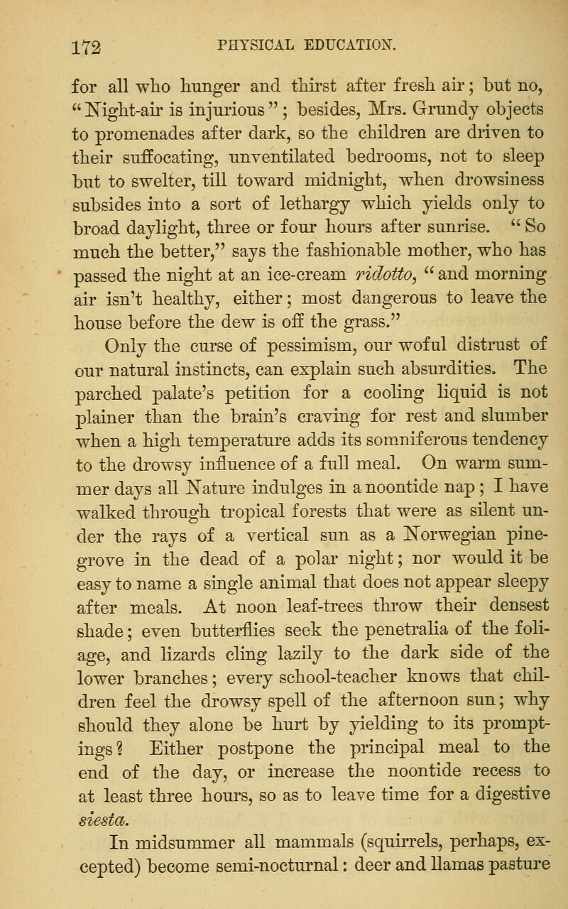 for all wlio hunger and tliirst after fresh air; but no,  E'ight-air is injurions  ; besides, Mrs. Grundy objects to promenades after dark, so the children are driven to their suffocating, unventilated bedrooms, not to sleep but to swelter, till toward midnight, when drowsiness subsides into a sort of lethargy which yields only to broad daylight, three or four hours after sunrise.  So much the better, says the fashionable mother, who has passed the night at an ice-cream ridotto^  and morning air isn't healthy, either; most dangerous to leave the house before the dew is off the grass. Only the curse of pessimism, our wof ul distrust of our natural instincts, can explain such absurdities. The parched palate's petition for a cooling liquid is not plainer than the brain's craving for rest and slumber when a high temperature adds its somniferous tendency to the drowsy influence of a full meal. On warm sum- mer days all Nature indulges in a noontide nap; I have walked through tropical forests that were as silent un- der the rays of a vertical sun as a Norwegian pine- grove in the dead of a polar night; nor would it be easy to name a single animal that does not appear sleepy after meals. At noon leaf-trees throw their densest shade; even butterflies seek the penetraha of the foli- age, and lizards cling lazily to the dark side of the lower branches; every school-teacher knows that chil- dren feel the drowsy spell of the afternoon sun; why should they alone be hurt by yielding to its prompt- ings? Either postpone the principal meal to the end of the day, or increase the noontide recess to at least three hours, so as to leave time for a digestive siesta. In midsummer all mammals (squirrels, perhaps, ex- cepted) become semi-nocturnal: deer and llamas pasture