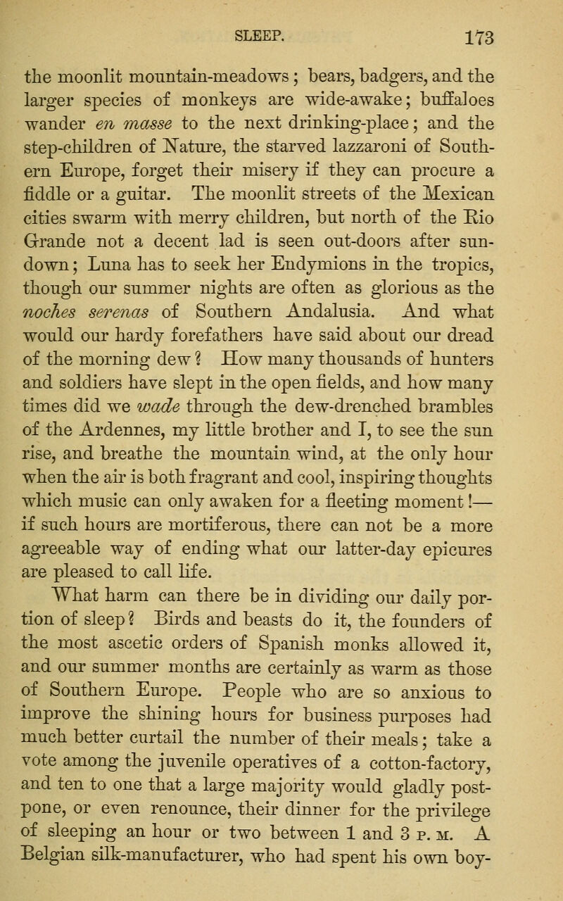 the moonlit mountain-meadows; bears, badgers, and the larger species of monkeys are wide-awake; bufialoes wander en masse to the next drinking-place; and the step-children of ]^atnre, the starved lazzaroni of South- ern Europe, forget their misery if they can procure a fiddle or a guitar. The moonlit streets of the Mexican cities swarm with merry children, but north of the Eio Grande not a decent lad is seen out-doors after sun- down ; Luna has to seek her Endymions in the tropics, though our summer nights are often as glorious as the noches serenas of Southern Andalusia. And what would our hardy forefathers have said about our dread of the morning dew ? How many thousands of hunters and soldiers have slept in the open fields, and how many times did we wade through the dew-drenched brambles of the Ardennes, my little brother and I, to see the sun rise, and breathe the mountain wind, at the only hour when the air is both fragrant and cool, inspiring thoughts which music can only awaken for a fleeting moment!— if such hours are mortiferous, there can not be a more agreeable way of ending what our latter-day epicures are pleased to call life. What harm can there be in dividing our daily por- tion of sleep ? Birds and beasts do it, the founders of the most ascetic orders of Spanish monks allowed it, and our summer months are certainly as warm as those of Southern Europe. People who are so anxious to improve the shining hours for business purposes had much better curtail the number of their meals; take a vote among the juvenile operatives of a cotton-factory, and ten to one that a large majority would gladly post- pone, or even renounce, their dinner for the privilege of sleeping an hour or two between 1 and 3 p. m. A Belgian silk-manufactm-er, who had spent his own boy-