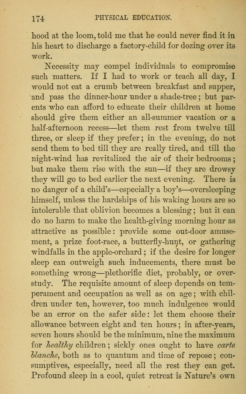 hood at tlie loom, told me that he could never find it in his heart to discharge a factory-child for dozing over its work. iN^ecessity may compel individuals to compromise such matters. If I had to work or teach all day, I would not eat a crumb between breakfast and supper, and pass the dinner-hour nnder a shade-tree; but par- ents who can afford to educate their children at home should give them either an all-summer vacation or a haK-aftemoon recess—let them rest from twelve till three, or sleep if they prefer; in the evening, do not send them to bed till they are really tu-ed, and till the night-wind has revitalized the air of their bedrooms; but make them rise with the sun—if they are di'owsy they will go to bed earlier the next evening. There is no danger of a child's—especially a boy's—oversleeping himself, unless the hardships of his waking hours are so intolerable that oblivion becomes a blessing; but it can do no harm to make the health-giving morning hour as attractive as possible: provide some ont-door amuse- ment, a prize foot-race, a bntterfly-hnnt, or gathering windfalls in the apple-orchard ; if the desire for longer sleep can outweigh such inducements, there must be something wrong—plethorific diet, probably, or over- study. The requisite amount of sleep depends on tem- perament and occupation as well as on age; with chil- dren under ten, however, too much indulgence would be an error on the safer side: let them choose their allowance between eight and ten hours; in after-years, seven hours should be the minimum, nine the maximum for healthy children; sickly ones ought to have carte hlanche^ both as to quantum and time of repose; con- sumptives, especially, need all the rest they can get. Profound sleep in a cool, quiet retreat is IS'ature's own
