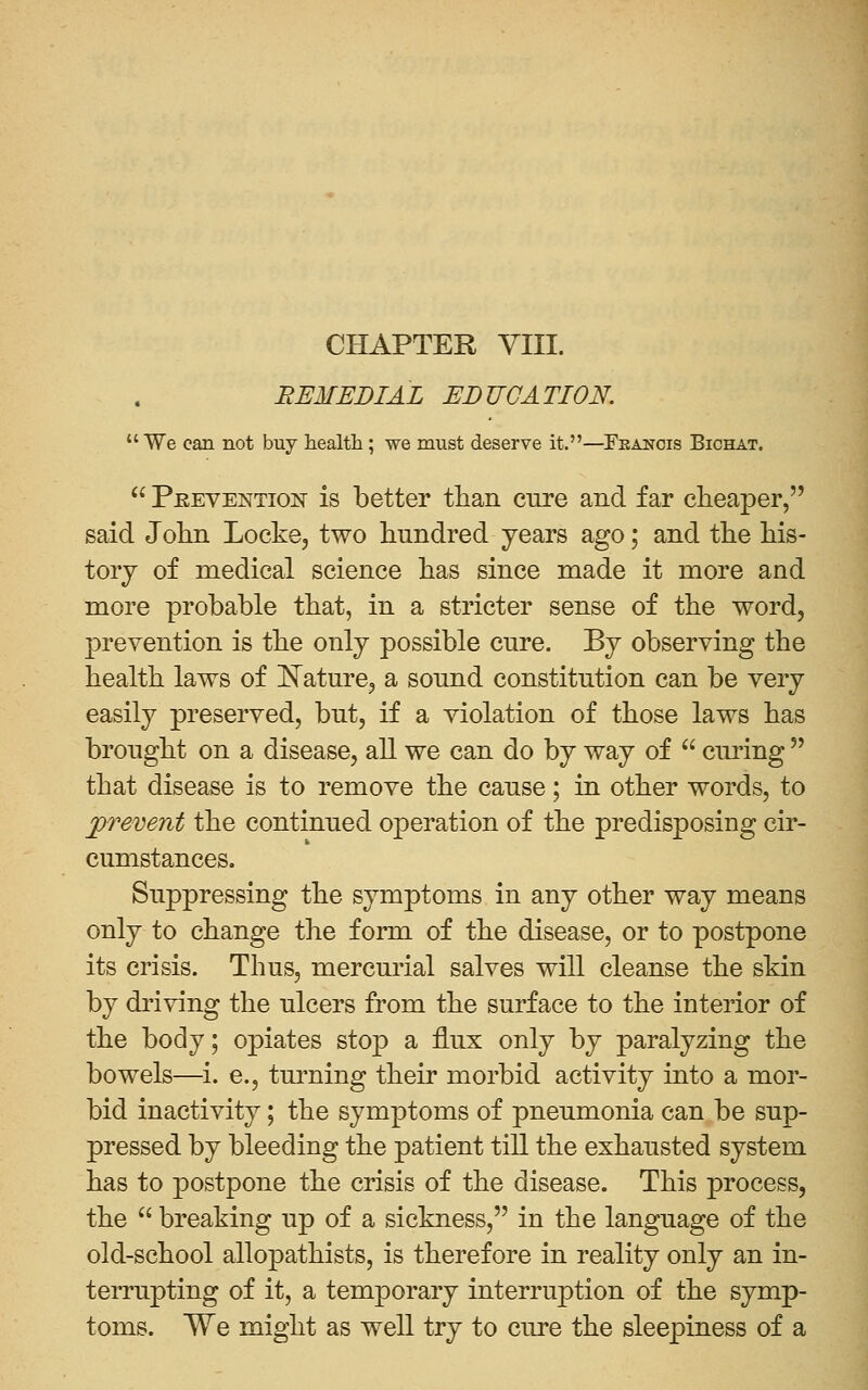 CHAPTER yill. REMEDIAL EDUCATION.  We can not buy health; we must deserve it.—Francis Bichat.  PREVENTION is better than cure and far cheaper, said John Locke, two hundred years ago; and the his- tory of medical science has since made it more and more probable that, in a stricter sense of the word, prevention is the only possible cure. By observing the health laws of l!^ature, a sound constitution can be very easily preserved, but, if a violation of those laws has brought on a disease, all we can do by way of  curing  that disease is to remove the cause; in other words, to jprevent the continued operation of the predisposing cir- cumstances. Suppressing the symptoms in any other way means only to change the form of the disease, or to postpone its crisis. Thus, mercurial salves will cleanse the skin by driving the ulcers from the surface to the interior of the body; opiates stop a flux only by paralyzing the bowels—^i. e., tm^ning their morbid activity into a mor- bid inactivity; the symptoms of pneumonia can be sup- pressed by bleeding the patient till the exhausted system has to postpone the crisis of the disease. This process, the  breaking up of a sickness, in the language of the old-school allopathists, is therefore in reality only an in- terrupting of it, a temporary interruption of the symp- toms. We might as well try to cure the sleepiness of a