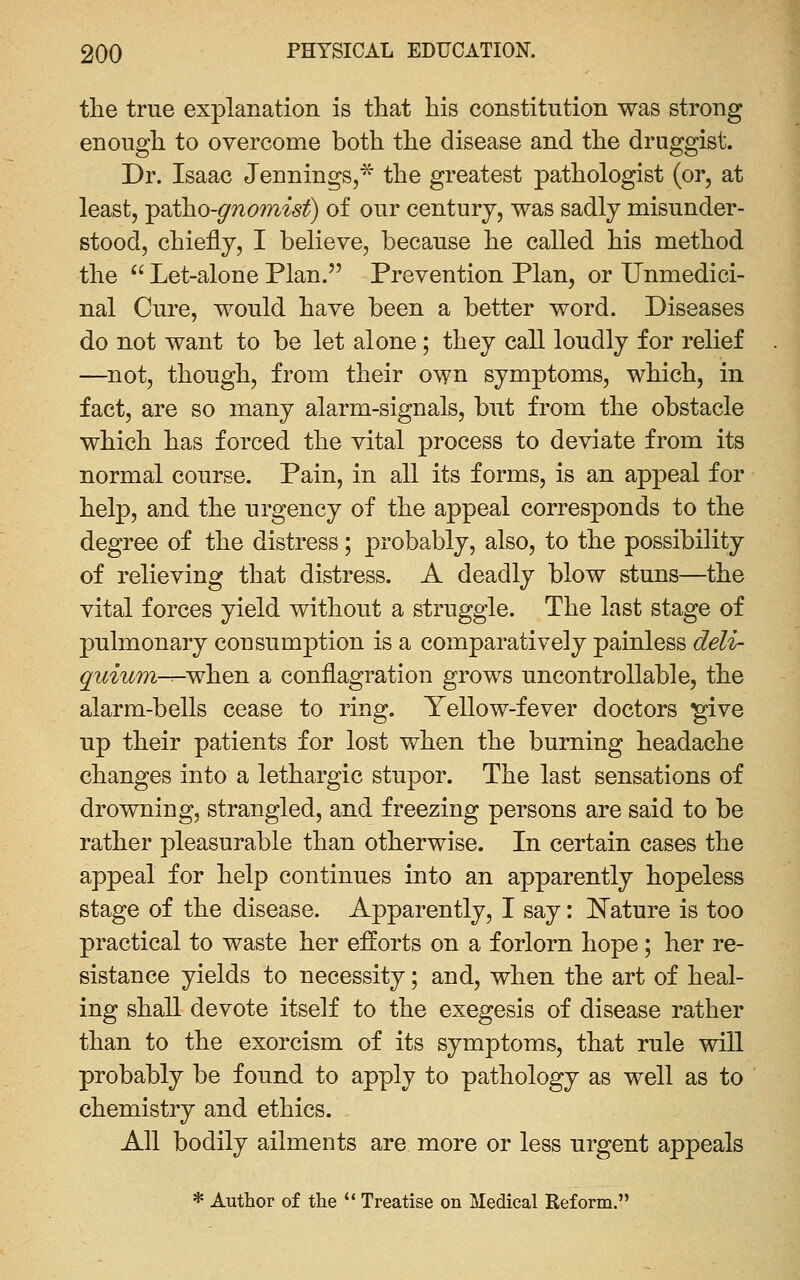 tlie true explanation is that his constitution was strong enough to overcome both the disease and the druggist. Dr. Isaac Jennings,* the greatest pathologist (or, at least, -psit}io-gno?nist) of our century, was sadly misunder- stood, chiefly, I believe, because he called his method the ^' Let-alone Plan. Prevention Plan, or Unmedici- nal Cure, would have been a better word. Diseases do not want to be let alone; they call loudly for relief —not, though, from their own symptoms, which, in fact, are so many alarm-signals, but from the obstacle which has forced the vital process to deviate from its normal course. Pain, in all its forms, is an appeal for help, and the urgency of the appeal corresponds to the degree of the distress; probably, also, to the possibility of relieving that distress. A deadly blow stuns—the vital forces yield without a struggle. The last stage of pulmonary consumption is a comparatively painless deli- quium—when a conflagration grows uncontrollable, the alarm-bells cease to ring. Yellow-fever doctors ^ive up their patients for lost when the burning headache changes into a lethargic stupor. The last sensations of drowning, strangled, and freezing persons are said to be rather pleasurable than otherwise. In certain cases the appeal for help continues into an apparently hopeless stage of the disease. Apparently, I say: E'ature is too practical to waste her efforts on a forlorn hope; her re- sistance yields to necessity; and, when the art of heal- ing shall devote itself to the exegesis of disease rather than to the exorcism of its symptoms, that rule will probably be found to apply to pathology as well as to chemistry and ethics. All bodily ailments are more or less urgent appeals * Author of the ** Treatise on Medical Reform.