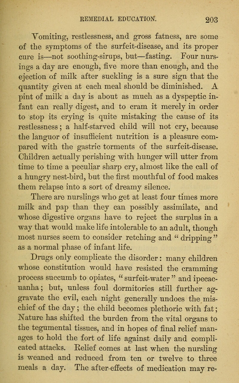 Yomiting, restlessness, and gross fatness, are some of the symptoms of the surfeit-disease, and its proper cure is—not soothing-sirups, but—fasting. Four nurs- ings a day are enough, five more than enough, and the ejection of milk after suckling is a sure sign that the quantity given at each meal should be diminished. A pint of milk a day is about as much as a dyspeptic in- fant can really digest, and to cram it merely in order to stop its crying is quite mistaking the cause of its restlessness; a half-starved child will not cry, because the languor of insufficient nutrition is a pleasure com- pared with the gastric torments of the surfeit-disease. Children actually perishing with hunger will utter from time to time a peculiar sharp cry, almost like the call of a hungry nest-bird, but the first mouthful of food makes them relapse into a sort of dreamy silence. There are nurshngs who get at least four times more milk and pap than they can possibly assimilate, and whose digestive organs have to reject the surplus in a way that would make life intolerable to an adult, though most nurses seem to consider retching and  dripping  as a normal phase of infant life. Drugs only complicate the disorder: many children whose constitution would have resisted the cramming process succumb to opiates,  surf eit-water  and ipecac- uanha; but, unless foul dormitories still further ag- gravate the evil, each night generally undoes the mis- chief of the day; the child becomes plethoric with fat; JSTature has shifted the burden from the vital organs to the tegumental tissues, and in hopes of final relief man- ages to hold the fort of life against daily and compli- cated attacks. Eelief comes at last when the nursling is weaned and reduced from ten or twelve to three meals a day. The after-effects of medication may re-