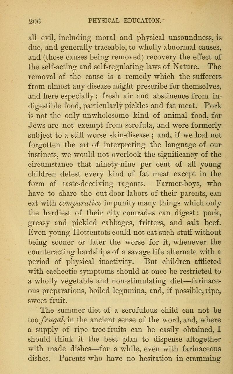 all evil, including moral and physical unsoundness, is due, and generally traceable, to wholly abnormal causes, and (those causes being removed) recovery the effect of the self-acting and self-regulating laws of JSTature. The removal of the cause is a remedy which the sufferers from almost any disease might prescribe for themselves, and here especially: fresh air and abstinence from in- digestible food, particularly pickles and fat meat. Pork is not the only unwholesome kind of animal food, for Jews are not exempt from scrofula, and were formerly subject to a still worse skin-disease ; and, if we had not forgotten the art of interpreting the language of our instincts, we would not overlook the significancy of the circumstance that ninety-nine per cent of all young cliildi'en detest every kind of fat meat except in the form of taste-deceiving ragouts. Farmer-boys, who have to share the out-door labors of their parents, can eat with convparative impunity many things which only the hardiest of their city comrades can digest: pork, greasy and pickled cabbages, fritters, and salt beef. Even young Hottentots could not eat such stuff without being sooner or later the worse for it, whenever the counteracting hardships of a savage life alternate with a period of physical inactivity. But children afflicted with cachectic symptoms should at once be restricted to a wholly vegetable and non-stimulating diet—^farinace- ous preparations, boiled legumina, and, if possible, ripe, sweet fruit. The summer diet of a scrofulous child can not be too frugal, in the ancient sense of the word, and, where a supply of ripe tree-fruits can be easily obtained, I should think it the best plan to dispense altogether with made dishes—^for a while, even with farinaceous dishes. Parents who have no hesitation in cramming