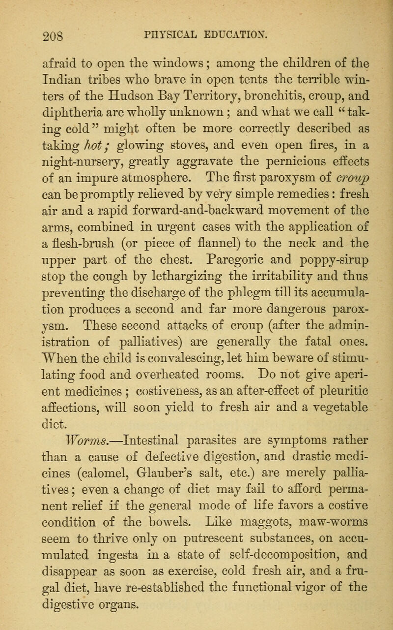 afraid to open tlie windows; among the cliildren of the Indian tribes who braye in open tents the temble win- ters of the Hndson Bay Territory, bronchitis, croup, and diphtheria are wholly unknown ; and what we call  tak- ing cold might often be more correctly described as taking hot j glowing stoves, and even open fires, in a night-nnrsery, greatly aggravate the pernicious effects of an impure atmosphere. The first paroxysm of croup can be promptly relieved by very simple remedies: fresh air and a rapid forward-and-backward movement of the arms, combined in urgent cases with the application of a fiesh-brush (or piece of fiannel) to the neck and the upper part of the chest. Paregoric and poppy-sirup stop the cough by lethargizing the irritability and thus preventing the discharge of the phlegm till its accumula- tion produces a second and far more dangerous parox- ysm. These second attacks of croup (after the admin- istration of palliatives) are generally the fatal ones. When the child is convalescing, let him beware of stimu- lating food and overheated rooms. Do not give aperi- ent medicines ; costiveness, as an after-effect of pleuritic affections, will soon yield to fresh air and a vegetable diet. Worms.—Intestinal parasites are symptoms rather than a cause of defective digestion, and drastic medi- cines (calomel, Glauber's salt, etc.) are merely pallia- tives ; even a change of diet may fail to afford perma- nent relief if the general mode of life favors a costive condition of the bowels. Like maggots, maw-worms seem to thrive only on putrescent substances, on accu- mulated ingesta in a state of self-decomposition, and disappear as soon as exercise, cold fresh air, and a fru- gal diet, have re-established the functional vigor of the digestive organs.