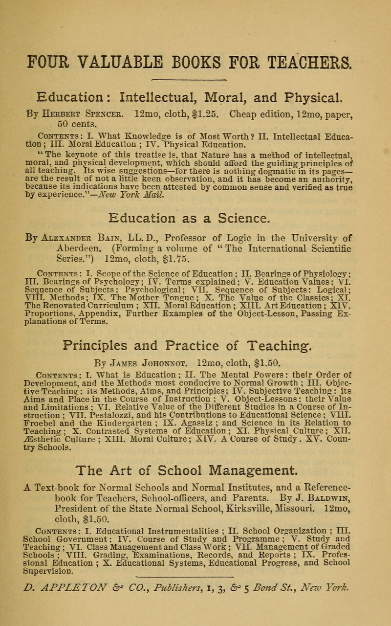 FOUR VALUABLE BOOKS FOR TEACHERS. Education: Intellectual, Moral, and Physical Py Herbert Spencer. 12mo, cloth, $1.25. Cheap edition, 12mo, paper, 50 cents. Contents : I. What Knowledge is of Most Worth ? II. Intellectual Educa- tion ; in. Moral Education ; IV. Physical Education.  The keynote of this treatise is, that Nature has a method of intellectual, moral, and physical development, which should afford the guiding principles of all teaching. Its wise suggestions—for there is nothing dogmatic in its pages— are the result of not a little keen observation, and it has become an authority, because its indications have been attested by common sense and verified as true by experience.—iV'e'Z^ York Mail. Education as a Science, By Alexander Bain, LL, D., Professor of Logic in the Fniversity of Aberdeen. (Forming a volume of  The International Scientific Series.) 12mo, elot'h, ^l.^S. Contents: I. Scopeof the Science of Education ; II. Bearings of Physiology; m. Bearings of Psychology; IV. Terms explained; Y. Education Values: VI. Sequence of Subjects: Psychological; VII. Sequence of Subjects: Logical; Vni. Methods; IX. The Mother Tongue; X. The Value of the Classics; XI. The Renovated Curriculum ; X 11. Moral Education ; XIII. Art Education; XIV. Proportions, Appendix, Further Examples of the Object-Lesson, Passing Ex- planations of Terms. Principles and Practice of Teaching. By James Johonnot. 12mo, cloth, $1.50. Contents: I. What is Education; II. The Mental Powers: their Order of Development, and the Methods most conducive to Normal Growth ; III. Objec- tive Teaching : its Methods, Aims, and Principles; IV. Subjective Teaching: its Aims and Place in the Course of Instruction ; V. Object-Lessons: their Value and Limitations ; VI. Eelative Value of the Different Studies in a Course of In- struction ; VII. Pestalozzl, and his Contributions to Educational Science ; VUI. Froebel and the Kindergarten ; IX. Agassiz ; and Science in its Relation to Teaching; X. Contrasted Systems of Education ; XI. Physical Culture; XII. Esthetic Culture ; XIII. Moral Culture; XIV. A Course of Stndy. XV. Coun- try Schools. The Art of School Management. A Text-book for Normal Schools and Normal Institutes, and a Eeference- book for Teachers, School-officers, and Parents. By J. Baldwin, President of the State Normal School, Kirksville, Missouri. 12mo, cloth, $1.50. Contents: I. Educational Instrumentalities ; 11. School Organization ; III. School Government; IV. Course of Study and Programme; V. Study and Teaching; VI. Class Management and Class Work; VII. Management of Graded Schools ; Vni. Grading, Examinations, Records, and Reports ; IX. Profes- sional Education ; X. Educational Systems, Educational Progress, and School Supervision. D. APPLETON ^ CO., Publishers, i, 3, 6^ 5 Bond St., New York.