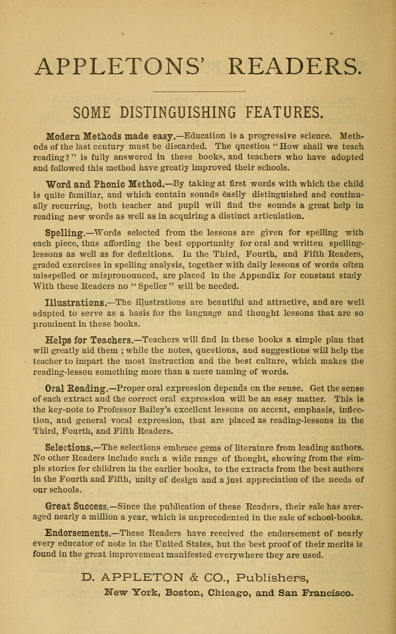 APPLETONS' READERS. SOME DISTINGUISHING FEATURES. Modern Methods made easy.—Education is a progressive science. Meth- ods of the last century must be discarded. The question How shall we teach reading? is fully answered in these books, and teachers who have adopted and followed this method have greatly improved their schools. Word and Phonic Metliod.—By taking at first words with which the child is quite familiar, and which contain sounds feasily distinguished and continu- ally recurring, both teacher and pupil will find the sounds a great help in reading new words as well as in acquiring a distinct articulation. Spelling.—^Words selected from the lessons are given for spelling with each piece, thus affording the best opportunity for oral and written spelling- lessons as well as for definitions. In the Third, Fourth, and Fifth Readers, graded exercises in spelling analysis, together with daily lessons of words often misspelled or mispronounced, are placed in the Appendix for constant study With these Readers no  Speller  will be needed. Illustrations.—The illustrations are beautiful and attractive, and are well adapted to serve as a basis for the language and thought lessons that are so prominent in these books. Helps for Teachers.—Teachers will find in these l)ooks a simple plan that will greatly aid them ; while the notes, questions, and suggestions will help the teacher to impart the most instruction and the best culture, which makes the reading-lesson something more than a mere naming of words. Oral Reading,—Proper oral expression depends on the sense. Get the sense of each extract and the correct oral expression will be an easy matter. This is the key-note to Professor Bailey's excellent lessons on accent, emphasis, inflec- tion, and general vocal expression, that are placed as reading-lessons in the Third, Fourth, and Fifth Readers. Selections.—The selections embrace gems of literature from leading authors. No other Readers include such a wide range of thought, showing from the sim- ple stories for children in the earlier books, to the extracts from the best authors in the Fourth and Fifth, unity of design and a just appreciation of the needs of our schools. Great Success.—Since the publication of these Readers, their sale has aver- aged nearly a million a year, which is unprecedented in the sale of school-books. Endorsements.—These Readers have received the endorsement of nearly every educator of note in the United States, but the best proof of their merits is found in the great improvement manifested everywhere they are used. D. APPLETON & CO., Publishers,