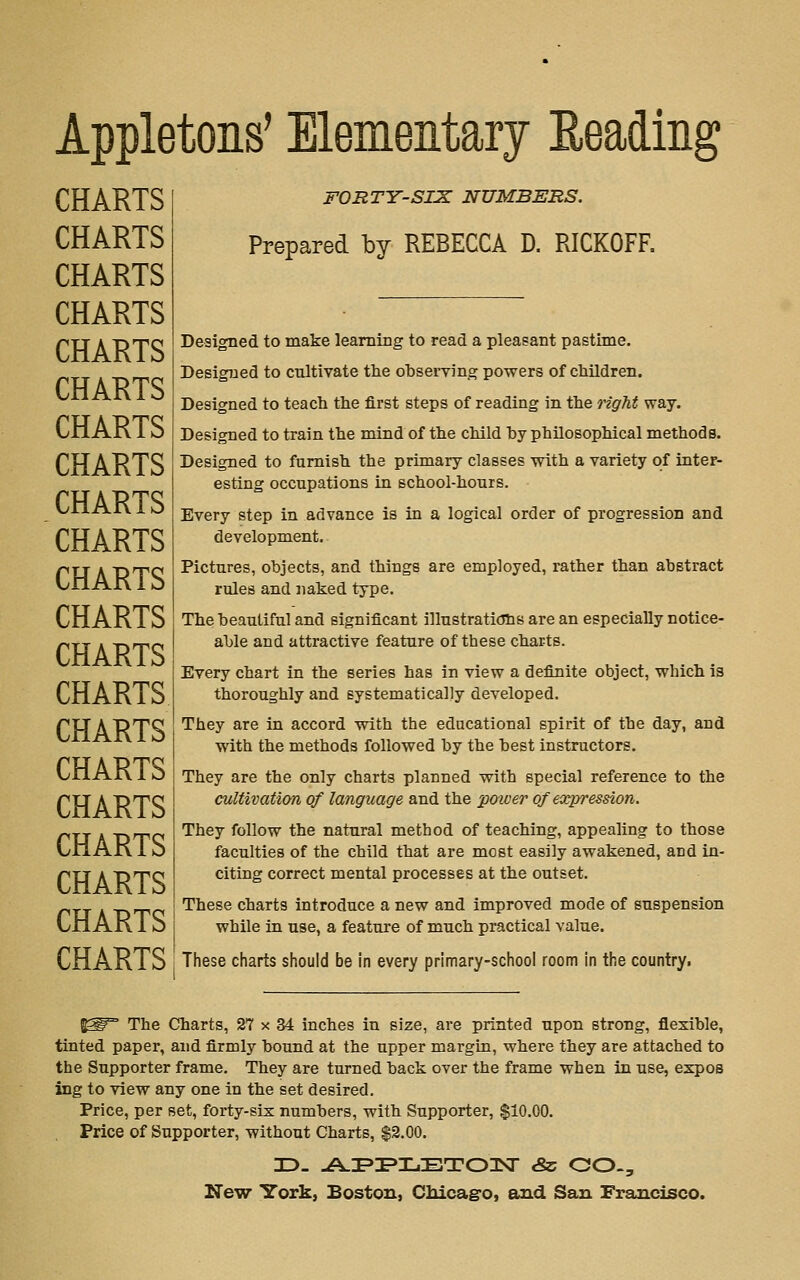 Appletons' Elementary Eeading CHARTS CHARTS CHARTS CHARTS CHARTS CHARTS CHARTS CHARTS CHARTS CHARTS CHARTS CHARTS CHARTS CHARTS CHARTS CHARTS CHARTS CHARTS CHARTS CHARTS CHARTS FORTY-SIX NUMBERS. Prepared by REBECCA D. RICKOFR Designed to make learning to read a pleasant pastime. Designed to cultivate the observing powers of children. Designed to teach the first steps of reading in the right way. Designed to train the mind of the child by philosophical methods. Designed to furnish the primary classes with a variety of inter- esting occupations in school-hours. Every step in advance is in a logical order of progression and development. Pictures, objects, and things are employed, rather than abstract rules and naked type. The beautiful and significant illustraticThs are an especially notice- able and attractive feature of these charts. Every chart in the series has in view a definite object, which is thoroughly and systematically developed. They are in accord with the educational spirit of the day, and with the methods followed by the best instructors. They are the only charts planned with special reference to the cultivation of language and the power of expression. They follow the natural method of teaching, appealing to those faculties of the child that are most easily awakened, and in- citing correct mental processes at the outset. These charts introduce a new and improved mode of suspension while in use, a feature of much practical value. These charts should be in every primary-school room in the country. The Charts, 27 x 34 inches in size, are printed upon strong, flexible, tinted paper, and firmly bound at the upper margin, where they are attached to the Supporter frame. They are turned back over the frame when in use, expos ing to view any one in the set desired. Price, per set, forty-six numbers, with Supporter, $10.00. Price of Supporter, without Charts, $2.00.