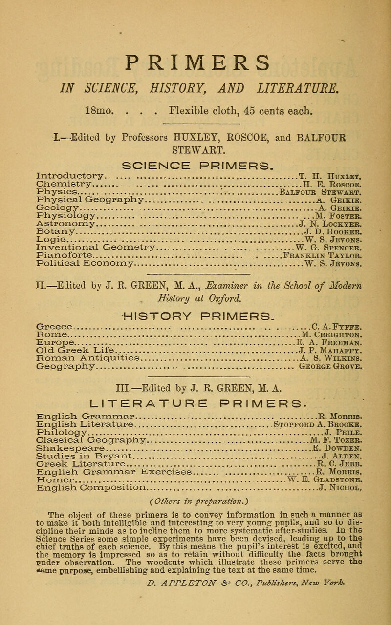 PRIMERS m SCIENCE, HISTORY, AND LITERATURE, 18mo. . . . Flexible cloth, 45 cents each. I-=Edited by Professors HUXLEY, ROSCOE, and BALFOUR STEWART. SCIENCE PRIMERS. Introductory. .... ,.,..... T. H. Huxlet. Chemistry H. E. RoscoE. Physics .' Balfoub Stewakt. Physical Geography.., ,..,.., , a. Geikie. Geology A. Geikie. Physiology. , M. Fostee. Astronomy ..,.„..., J. N. Lockteb. Botany J. D. Hooker. Logic W. S. Jevons. Inventional Geometry. W. G. Spenceb. Pianoforte Fbanklin Taylor. Political Economy W. S. Jevons. n.—^Edited by J. R. GREEN, M. A., JExaminer in the School of Modern History at Oxford. -HISTORY PRIMERS. Greece C. A.Ftppe, Rome M. Ceeighton. Europe , E. A. Feeemaij. Old. Greek Life J. P. Mahaitt. Roman Antiquities A. S. Wilkins. Geography George Grove. III.—Edited by J. R. GREEN, M. A. LITERATURE PRIMERS. English Grammar R. Morris. English Literature Stoppord A. Brooke. Philology J. Peixe. Classical Geography.. M. F. Tozeb. Shakespeare E. Dowden. Studies in Bryant ,. J. Alden. Greek Literature R. C. Jebb. English Grammar Exercises R. Morris. Homer W. E. Gladstone. English Composition J. Nichol. {Others in preparation.') The object of these primers is to convey information in such a manner as to make it both intelligible and interesting to very yonng pupils, and so to dis- cipline their minds a? to incline them to more systematic after-studies. In the Science Series some simple experiments have been devised, leading up to the chief truths of each science. By this means the pupil's interest is excited, and the memory Is impressed so as to retain without difficulty the facts brought pnder observation. The woodcuts which illustrate these primers serve the *ame purpose, embellishing and explaining the text at the same time. D. A PPL ETON <2r' CO., Publishers, New York,