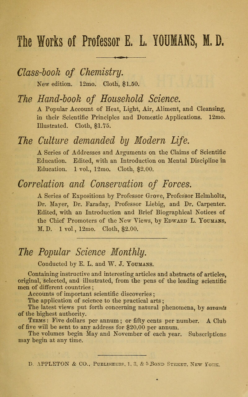 Tlie Works of Professor E. L. YOUMANS, M. D. Class-hook of Chemistry. New edition. 12mo. Cloth, $1.50. The Hand-hook of Household Science. A Popular Account of Heat, Light, Air, Aliment, and Cleansing, in their Scientific Principles and Domestic Applications. 12mo. Illustrated. Cloth, |1.75. The Culture demanded by Modern Life. A Series of Addresses and Arguments on the Claims of Scientific Education. Edited, with an Introduction on Mental Discipline in Education. 1 vol., 12mo. Cloth. $2.00. Correlation and Conservation of Forces. A Series of Expositions by Professor Grove, Professor Helmholtz, Dr. Mayer, Dr. Faraday, Professor Liebig, and Dr. Carpenter. Edited, with an Introduction and Brief Biographical Notices of the Chief Promoters of the New Views, by Edtvard L. Youmans, M.D. Ivol, 12mo. Cloth, $2.00. The Popular Science Monthly. Conducted by E. L. and W. J. Youmans. Containing instructive and interesting articles and abstracts of articles, original, selected, and illustrated, from the pens of the leading scientific men of different countries; Accounts of important scientific discoveries; The application of science to the practical arts; The latest views put forth concerning natural phenomena, by savants of the highest authority. Terms : Five dollars per annum ; or fifty cents per number. A Club of five will be sent to any address for $20.00 per annum. The volumes begin May and November of each year. Subscriptions may begin at any time.