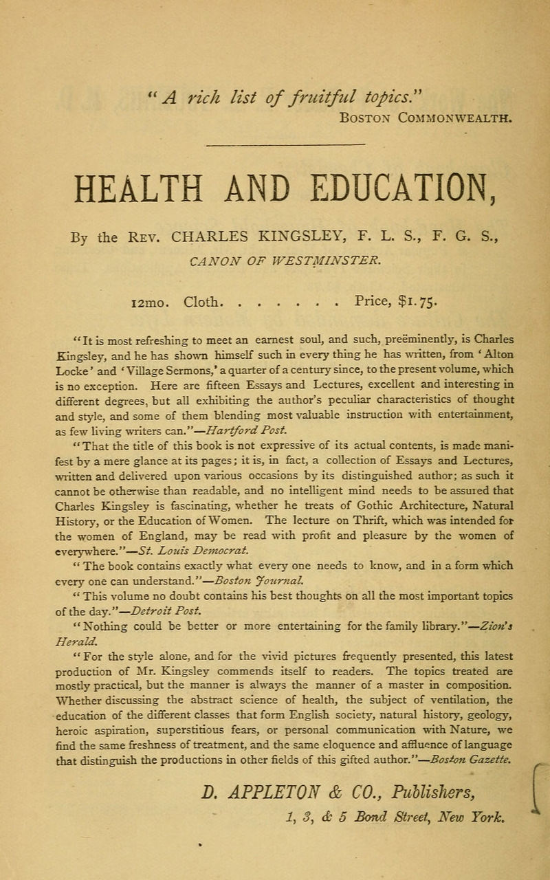 '^ A rich list of fricitftd topics.'' Boston Commonwealth. HEALTH AND EDUCATION By the Rev. CHARLES KINGSLEY, F. L. S., F. G. S., CANON OF WESTMINSTER. i2mo. Cloth Price, $1.75. It is most refreshing to meet an earnest soul, and such, preeminently, is Charles Kingsley, and he has shown himself such in every thing he has written, from ' Alton Locke' and ' Village Sermons,' a quarter of a century since, to the present volume, which is no exception. Here are fifteen Essays and Lectures, excellent and interesting in different degrees, but all exhibiting the author's peculiar characteristics of thought and style, and some of them blending most valuable instruction v/ith entertainment, as few Uving ^Titers can.—Ha>-tford Post. That the title of this book is not expressive of its actual contents, is made mani- fest by a mere glance at its pages; it is, in fact, a collection of Essays and Lectures, written and delivered upon various occasions by its distinguished author; as such it cannot be otherwise than readable, and no intelligent mind needs to be assuied that Charles Kingsley is fascinating, whether he treats of Gothic Architecture, Natural History, or the Education of Women. The lecture on Thrift, which was intended for the women of England, may be read with profit and pleasure by the women of everywhere.—St. Louis Dejtwcrat.  The book contains exactly what every one needs to know, and in a form which every one can understand.—Boston Jotinial.  This volume no doubt contains his best thoughts on all the most important topics of the day.—Detroit Post.  Nothing could be better or more entertaining for the family library.—Zzon'a Herald.  For the stj^le alone, and for the vivid pictures firequently presented, this latest production of Mr. Kingsley commends itself to readers. The topics treated are mostly practical, but the manner is always the manner of a master in composition. Whether discussing the abstract science of health, the subject of ventilation, the education of the different classes that form English society, natural history, geology, heroic aspiration, superstitious fears, or personal communication with Nature, we find the same freshness of treatment, and the same eloquence and affluence of language that distinguish the productions in other fields of this gifted author.—Boston Gazette. R APPLETON & CO., PuUishers, 1, 3, & 5 Bond Street, New York.