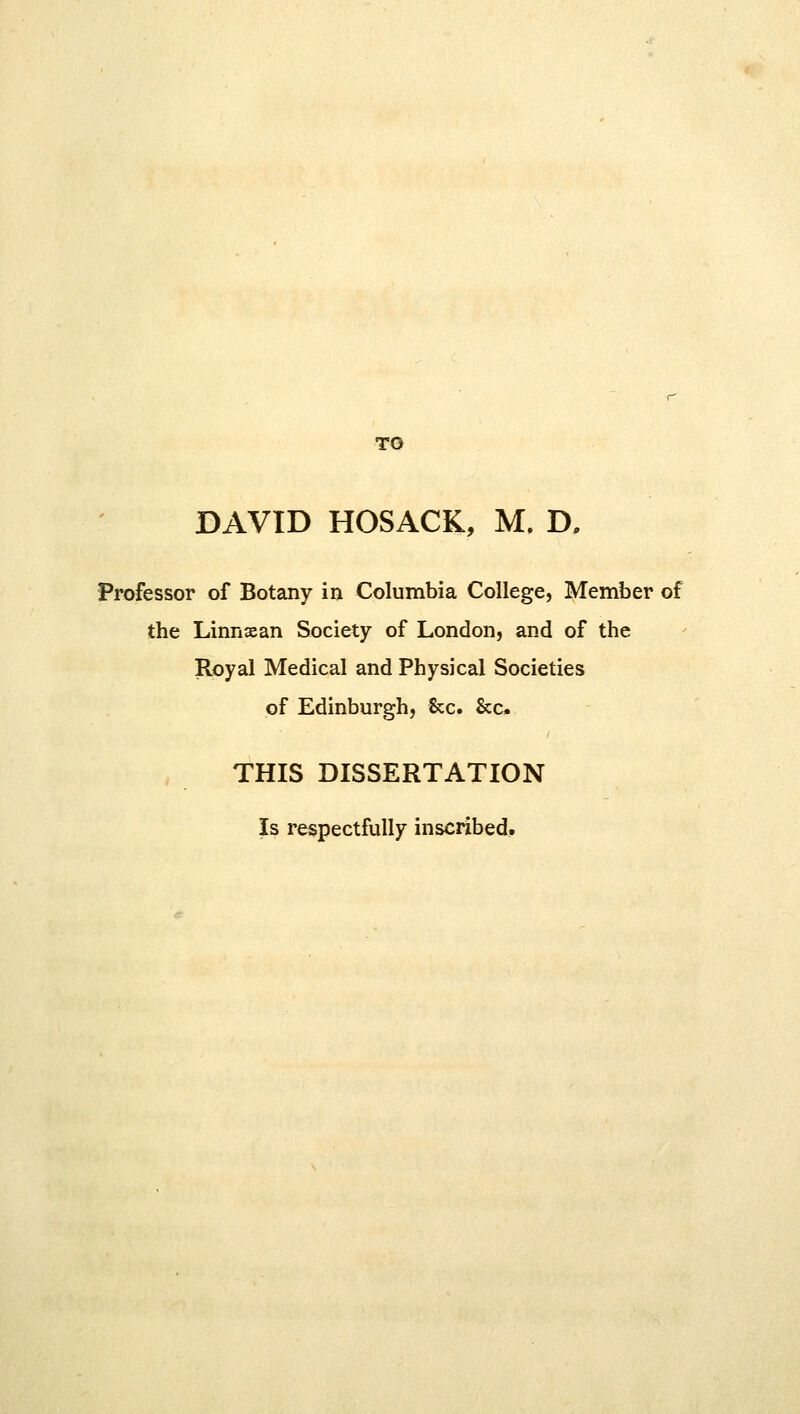 TO DAVID HOSACK, M. D. Professor of Botany in Columbia College, Member of the Linnaean Society of London, and of the Royal Medical and Physical Societies of Edinburgh, &c. &c. THIS DISSERTATION Is respectfully inscribed.
