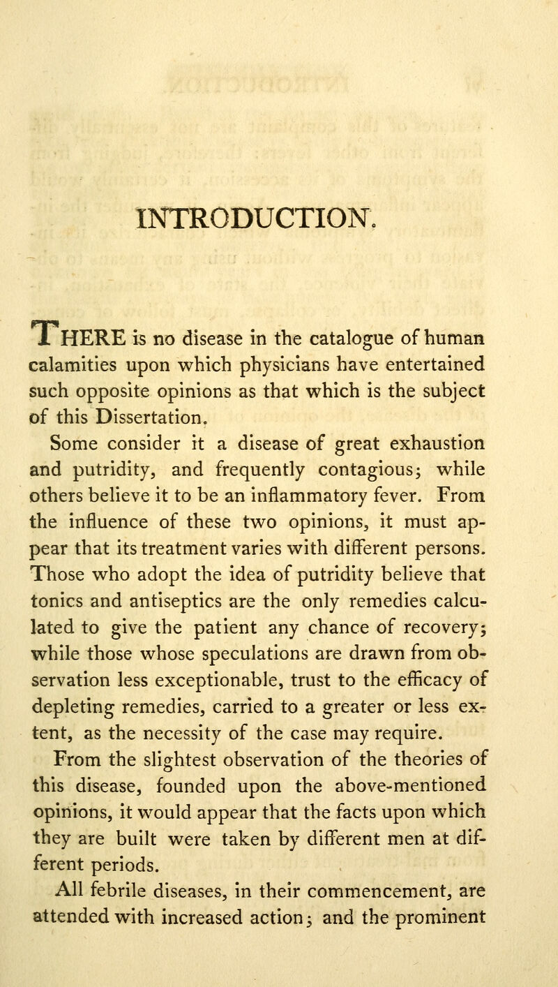 INTRODUCTION. I HERE is no disease in the catalogue of human calamities upon which physicians have entertained such opposite opinions as that which is the subject of this Dissertation. Some consider it a disease of great exhaustion and putridity, and frequently contagious; while others believe it to be an inflammatory fever. From the influence of these two opinions, it must ap- pear that its treatment varies with different persons. Those who adopt the idea of putridity believe that tonics and antiseptics are the only remedies calcu- lated to give the patient any chance of recovery; while those whose speculations are drawn from ob- servation less exceptionable, trust to the efficacy of depleting remedies, carried to a greater or less ex- tent, as the necessity of the case may require. From the slightest observation of the theories of this disease, founded upon the above-mentioned opinions, it would appear that the facts upon which they are built were taken by different men at dif- ferent periods. All febrile diseases, in their commencement, are attended with increased action; and the prominent