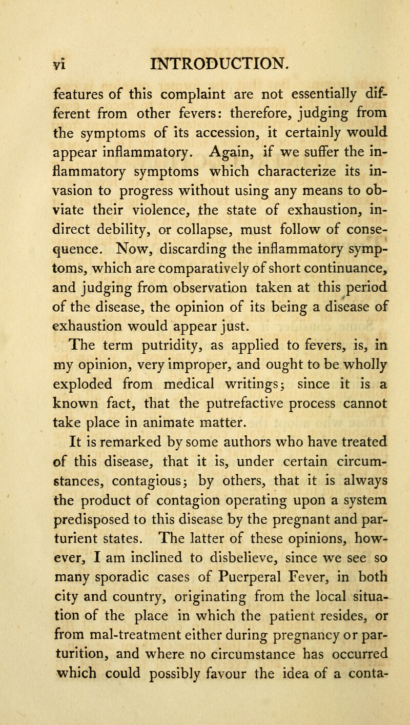features of this complaint are not essentially dif- ferent from other fevers: therefore, judging from the symptoms of its accession, it certainly would appear inflammatory. Again, if we suffer the in- flammatory symptoms which characterize its in- vasion to progress without using any means to ob- viate their violence, the state of exhaustion, in- direct debility, or collapse, must follow of conse- quence. Now, discarding the inflammatory symp- toms, which are comparatively of short continuance, and judging from observation taken at this period of the disease, the opinion of its being a disease of exhaustion would appear just. The term putridity, as applied to fevers, is, in my opinion, very improper, and ought to be wholly exploded from medical writings; since it is a known fact, that the putrefactive process cannot take place in animate matter. It is remarked by some authors who have treated of this disease, that it is, under certain circum- stances, contagious; by others, that it is always the product of contagion operating upon a system predisposed to this disease by the pregnant and par- turient states. The latter of these opinions, how- ever, I am inclined to disbelieve, since we see so many sporadic cases of Puerperal Fever, in both city and country, originating from the local situa- tion of the place in which the patient resides, or from mal-treatment either during pregnancy or par- turition, and where no circumstance has occurred which could possibly favour the idea of a conta-
